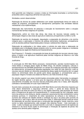 477
Será garantido aos indígenas o acesso a todas as informações levantadas e conhecimentos
produzidos sobre a segurança alimentar de suas etnias.
Atividades a serem desenvolvidas
Realização de oficinas de caráter deliberativo com ampla representação étnica em todas as
etapas do programa, principalmente no planejamento participativo das atividades básicas
necessárias a sua implementação;
Elaboração dos instrumentos de pesquisa e execução do levantamento sobre a situação
nutricional das famílias indígenas em questão;
Mapeamento, prévio ao início das obras, das áreas de recursos naturais usados na
alimentação indígena e das áreas de agricultura tradicional, principalmente na ADA e na AII;
Realização de eventos de divulgação, degustação e preparação de alimentos e da cozinha
indígena para a valorização e incentivo de práticas alimentares tradicionais, principalmente
junto às escolas públicas freqüentadas pelas crianças e adolescentes indígenas;
Elaboração de publicações e de vídeos sobre a culinária de cada etnia e elaboração de
estratégias para a divulgação desses produtos entre os outros grupos indígenas e moradores
não indígenas da região de influência do Empreendimento.
Sub-Programa 2 - Proteção e recuperação de áreas de exploração de recursos naturais (caça,
pesca e coleta) e de agricultura tradicional pelas famílias indígenas de Altamira e da Volta
Grande do Xingu.
Justificativa
A construção do AHE Belo Monte provocará, inevitavelmente, grandes transformações nos
meios biótico e antrópico dessa região do Médio Xingu. Os estudos ecológicos, culturais e
socioeconômicos do EIA/RIMA apresentam um cenário de mudanças profundas nas condições
de sobrevivência, principalmente daquelas populações com estilo de vida ribeirinho, onde os
recursos naturais obtidos em diferentes ecossistemas dessa região da Amazônia têm um papel
básico na alimentação diária de grande parte dessa população e, principalmente para a
população indígena moradora da cidade de Altamira e da Volta Grande do Xingu.
Os estudos sugerem que essas transformações provocadas pelas intervenções na paisagem
da região deverão agravar o já baixo grau de segurança alimentar das famílias indígenas,
culturalmente vinculadas aos recursos naturais produzidos pelos rios e matas, além daqueles
cultivados e domesticados em suas roças tradicionais.
Durante todo o processo de construção do AHE Belo Monte ocorrerão diferentes impactos que
virão alterar diretamente a segurança alimentar, como: 1- perda de áreas naturais de
exploração e de áreas de cultivo em ilhas ou nas regiões ribeirinhas, pela aquisição de imóveis
para a infraestrutura de apoio do Empreendimento; 2- contaminação de rios e igarapés, assim
como da avifauna e da ictiofauna, devido a possíveis vazamentos de óleo combustível e outros
produtos químicos; 3- rompimento de ciclos reprodutivos da avifauna e da ictiofauna; 4-
aumento dos esforços de trabalho devido à rarefação da caça e da pesca pelo aumento da
poluição do ar, solo e água, além do aumento dos ruídos; 5- destruição parcial e total de nichos
de exploração de recursos naturais para a construção das barragens, canais, bota-fora, entre
outros ou pelos desmatamentos, pela secagem dos sistemas fluviais - mais acentuada no
verão - e pela inundação que será permanente o ano todo; 6- desaparecimento de espécies da
ictiofauna e da fauna fluvial usada na alimentação e introdução de espécies de peixes não
aceitas como alimento pelos indígenas.
 