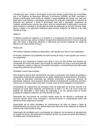478
Considerando que o direito à alimentação é parte dos direitos fundamentais da humanidade;
que a Lei Orgânica de Segurança Alimentar e Nutricional (LOSAN), de 2006, reconhece o
acesso à alimentação como direito do cidadão e responsabilidade do Estado; que cada país
pode definir suas políticas e estratégias sustentáveis de produção, distribuição e consumo de
alimentos que garantam o direito à alimentação para toda a população, respeitando as
múltiplas características culturais das etnias, torna-se indispensável à elaboração e execução
desse programa a proteção e recuperação de áreas de exploração de recursos naturais (caça,
pesca e coleta) e de agricultura tradicional pelas famílias indígenas de Altamira e da Volta
Grande do Xingu.
Objetivos
O objetivo principal do programa é a proteção e a recuperação de áreas de exploração de
recursos naturais (caça, pesca e coleta) e de agricultura tradicional tendo em vista os impactos
que virão afetar a Segurança Alimentar e Nutricional das famílias indígenas da cidade de
Altamira e da Volta Grande do Xingu.
Público alvo
340 famílias indígenas citadinas já cadastradas, mais aquelas que vierem a ser cadastradas;
48 famílias residentes nas localidades da Volta Grande do Xingu e mais aquelas que vierem a
ser cadastradas;
Observe-se que atendimento especial será dado a cerca de 200 famílias que deverão ser
transferidas em função das obras e da formação do reservatório do Xingu e que será garantido
aos indígenas o acesso a todas as informações levantadas e conhecimentos produzidos sobre
a segurança alimentar de suas etnias.
Atividades a serem desenvolvidas
Esse programa deverá estar estreitamente vinculado a programas mais amplos de proteção e
recuperação ambiental dos ecossistemas da região afetada pelo Empreendimento. Entretanto,
por tratar de alterações ambientais que afetarão diretamente a segurança alimentar de
populações indígenas, esse programa deverá objetivar prioritariamente a soberania alimentar,
mesmo que os impactos sejam profundos e muitas vezes de difícil mitigação e compensação.
Consolidação de mapeamento das principais áreas de exploração de recursos naturais e de
produção de roças pelos indígenas, principalmente na ADA e na AII e de outras áreas que
poderão ser destinadas a essa prática de exploração e de uso agrícola para as futuras
gerações de indígenas citadinos e da Volta Grande do Xingu;
Elaboração dos instrumentos do inventário dessas áreas de uso agrícola e exploração de
recursos naturais tendo como orientação o etnoconhecimento e a participação efetiva das
diferentes etnias indígenas em questão;
Organização de um plano estratégico de monitoramento de todas as etapas e fases do
Empreendimento em conjunto com representação das diferentes etnias indígenas da cidade de
Altamira e da Volta Grande do Xingu;
Organização de estratégias para a participação de indígenas nos processos de planejamento
do resgate de fauna e de salvamento de espécies da flora nas áreas que serão desmatadas e
inundadas para o Empreendimento;
 