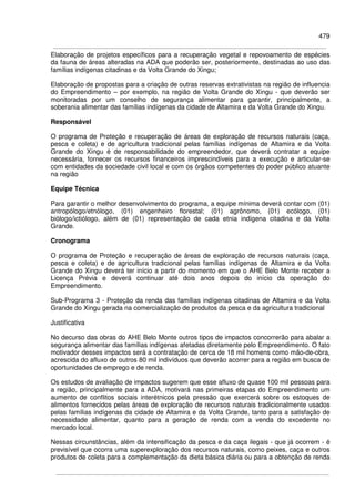 479
Elaboração de projetos específicos para a recuperação vegetal e repovoamento de espécies
da fauna de áreas alteradas na ADA que poderão ser, posteriormente, destinadas ao uso das
famílias indígenas citadinas e da Volta Grande do Xingu;
Elaboração de propostas para a criação de outras reservas extrativistas na região de influencia
do Empreendimento – por exemplo, na região de Volta Grande do Xingu - que deverão ser
monitoradas por um conselho de segurança alimentar para garantir, principalmente, a
soberania alimentar das famílias indígenas da cidade de Altamira e da Volta Grande do Xingu.
Responsável
O programa de Proteção e recuperação de áreas de exploração de recursos naturais (caça,
pesca e coleta) e de agricultura tradicional pelas famílias indígenas de Altamira e da Volta
Grande do Xingu é de responsabilidade do empreendedor, que deverá contratar a equipe
necessária, fornecer os recursos financeiros imprescindíveis para a execução e articular-se
com entidades da sociedade civil local e com os órgãos competentes do poder público atuante
na região
Equipe Técnica
Para garantir o melhor desenvolvimento do programa, a equipe mínima deverá contar com (01)
antropólogo/etnólogo, (01) engenheiro florestal; (01) agrônomo, (01) ecólogo, (01)
biólogo/ictiólogo, além de (01) representação de cada etnia indígena citadina e da Volta
Grande.
Cronograma
O programa de Proteção e recuperação de áreas de exploração de recursos naturais (caça,
pesca e coleta) e de agricultura tradicional pelas famílias indígenas de Altamira e da Volta
Grande do Xingu deverá ter início a partir do momento em que o AHE Belo Monte receber a
Licença Prévia e deverá continuar até dois anos depois do início da operação do
Empreendimento.
Sub-Programa 3 - Proteção da renda das famílias indígenas citadinas de Altamira e da Volta
Grande do Xingu gerada na comercialização de produtos da pesca e da agricultura tradicional
Justificativa
No decurso das obras do AHE Belo Monte outros tipos de impactos concorrerão para abalar a
segurança alimentar das famílias indígenas afetadas diretamente pelo Empreendimento. O fato
motivador desses impactos será a contratação de cerca de 18 mil homens como mão-de-obra,
acrescida do afluxo de outros 80 mil indivíduos que deverão acorrer para a região em busca de
oportunidades de emprego e de renda.
Os estudos de avaliação de impactos sugerem que esse afluxo de quase 100 mil pessoas para
a região, principalmente para a ADA, motivará nas primeiras etapas do Empreendimento um
aumento de conflitos sociais interétnicos pela pressão que exercerá sobre os estoques de
alimentos fornecidos pelas áreas de exploração de recursos naturais tradicionalmente usados
pelas famílias indígenas da cidade de Altamira e da Volta Grande, tanto para a satisfação de
necessidade alimentar, quanto para a geração de renda com a venda do excedente no
mercado local.
Nessas circunstâncias, além da intensificação da pesca e da caça ilegais - que já ocorrem - é
previsível que ocorra uma superexploração dos recursos naturais, como peixes, caça e outros
produtos de coleta para a complementação da dieta básica diária ou para a obtenção de renda
 