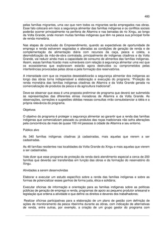 480
pelas famílias migrantes, uma vez que nem todos os migrantes serão empregados nas obras.
Esse fato colocará em risco a segurança alimentar das famílias indígenas e os conflitos sociais
poderão ocorrer principalmente na periferia de Altamira e nas beiradas do rio Xingu, ao longo
da Volta Grande, onde moram muitas famílias indígenas que têm na pesca sua principal fonte
de renda monetária.
Nas etapas de conclusão do Empreendimento, quando as expectativas de oportunidade de
emprego e renda estiverem esgotadas e alteradas as condições de geração de renda e de
complementação da alimentação diária com recursos da caça, pesca e coleta, a
desmobilização da mão-de-obra contratada, principalmente de indígenas citadinos e da Volta
Grande, vai reduzir ainda mais a capacidade de consumo de alimentos das famílias indígenas.
Assim, essas famílias ficarão mais vulneráveis com relação à segurança alimentar uma vez que
os ecossistemas que exploravam estarão agora destruídos ou comprometidos pelas
interferências provocadas pelas obras e pela formação dos reservatórios.
A intensidade com que os impactos desestabilizarão a segurança alimentar dos indígenas ao
longo das obras torna indispensável a elaboração e execução do programa: “Proteção da
renda monetária das famílias indígenas citadinas de Altamira e da Volta Grande gerada na
comercialização de produtos da pesca e da agricultura tradicional”.
Deve-se observar que essa é uma proposta preliminar de programa que deverá ser submetida
às representações das diferentes etnias moradoras de Altamira e da Volta Grande. As
observações, correções e sugestões obtidas nessas consultas virão consubstanciar a idéia e a
própria relevância do programa.
Objetivos
O objetivo do programa é proteger s segurança alimentar ao garantir que a renda das famílias
indígenas que comercializam pescado ou produtos das roças tradicionais não sofra alterações
pela concorrência de mais de quase 100 mil pessoas à cidade de Altamira e seu entorno.
Público alvo
As 340 famílias indígenas citadinas já cadastradas, mais aquelas que vierem a ser
cadastradas.
As 48 famílias residentes nas localidades da Volta Grande do Xingu e mais aquelas que vierem
a ser cadastradas.
Vale dizer que esse programa de proteção da renda dará atendimento especial a cerca de 200
famílias que deverão ser transferidas em função das obras e da formação do reservatório do
Xingu.
Atividades a serem desenvolvidas
Elaborar e executar um estudo específico sobre a renda das famílias indígenas e sobre as
formas de potencializar esses ganhos de forma justa, ética e solidária;
Executar oficinas de informação e orientação para as famílias indígenas sobre as políticas
públicas de geração de emprego e renda, programas de apoio ao pequeno produtor artesanal e
legislação que ordena a atividade e que define os direitos e deveres dos trabalhadores;
Realizar oficinas participativas para a elaboração de um plano de gestão com definição de
ações de monitoramento da pesca ribeirinha durante as obras, com indicação de alternativas
de renda, entre outras, por exemplo, a criação de um grupo gestor do programa com
 