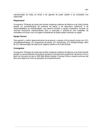 481
representação de todas as etnias e de agentes do poder público e da sociedade civil
organizada.
Responsável
O programa “Proteção da renda das famílias indígenas citadinas de Altamira e da Volta Grande
gerada na comercialização de produtos da pesca e da agricultura tradicional” é de
responsabilidade do empreendedor, que deverá contratar a equipe necessária, fornecer os
recursos financeiros imprescindíveis para a execução e articular-se com entidades da
sociedade civil local e com os órgãos competentes do poder público atuantes na região.
Equipe Técnica
Para garantir o melhor desenvolvimento do programa, a equipe mínima deverá contar com (01)
antropólogo/etnólogo, (01) engenheiro de pesca; (01) economista; (01) biólogo/ictiólogo, além
de (01) representação de cada etnia indígena citadina e da Volta Grande.
Cronograma
O programa “Proteção da renda das famílias indígenas citadinas de Altamira e da Volta Grande
gerada na comercialização de produtos da pesca e da agricultura tradicional” deverá ter início a
partir do momento em que o AHE Belo Monte receber a Licença Prévia e deverá continuar até
dois anos depois do início da operação do Empreendimento.
 