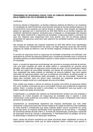 482
PROGRAMAS DE SEGURANÇA SOCIAL PARA AS FAMÍLIAS INDÍGENAS MORADORAS
EM ALTAMIRA E NA VOLTA GRANDE DO XINGU
Justificativa
Conforme referido no Diagnóstico, as famílias indígenas citadinas de Altamira e as moradoras
em localidades da Volta Grande são extremamente carentes de serviços públicos básicos e de
reconhecimento como pessoas com plenos direitos à cidadania. Essa situação de fragilidade
poderá ser agravada com o licenciamento do AHE Belo Monte se as famílias indígenas não
receberem atendimento especial, necessário para a mitigação ou compensação dos impactos
que virão afetar diretamente a segurança da sociedade, a segurança pública e individual. No
caso dos indígenas essa insegurança será muito grande, pois não há políticas públicas
apropriadas de segurança social para esse segmento da sociedade brasileira, principalmente
em Altamira.
Nos estudos de avaliação dos impactos ambientais do AHE Belo Monte foram identificados
vários impactos que inevitavelmente irão afetar a já frágil segurança social das 340 famílias
indígenas da cidade de Altamira e das 48 famílias indígenas moradoras da Volta Grande do
Xingu.
O conceito de segurança social ou segurança da sociedade compreende uma definição mais
abrangente do conceito de segurança pública que é usualmente entendido como o conjunto de
processos políticos e jurídicos destinados a garantir a ordem pública na convivência de homens
em sociedade.
Assim, o conceito de segurança social abrange não somente os encargos atinentes às polícias,
mas uma ação complexa por parte do poder público e, recentemente do conjunto social
atendido. Esse significado de segurança social emerge do artigo 144 da Constituição Federal
de 1988 que espera da comunidade assistida uma atitude de contribuição, não mais como
mero expectador das ações estatais ou solicitador de socorros públicos, mas como agente
reformador da segurança pública, visto que os problemas comunitários, os déficits sociais, os
fatores geradores da delinqüência estão permeados no seio da comunidade. Portanto, as
ações para combater esse mal devem estar orientadas por programas governamentais
voltados ao resgate social com a participação ativa da comunidade.
Esse modelo que propõe e valoriza as políticas de gestão comunitária da segurança pública
tem como corolário a premissa de que a comunidade conhece seus problemas de segurança
pública. Assim, é preciso dar poder à comunidade, ou "empoderá-la" para que passe a ser
objeto e sujeito das ações de prevenção.
A identificação e a avaliação dos impactos do Empreendimento revelam que será ampliada a
freqüência de muitas situações de insegurança da sociedade local e regional e serão
intensificados muitos problemas comunitários, deficiências sociais e fortalecidos vários fatores
geradores de delinqüência.
Considerando as características específicas dos impactos identificados que virão afetar
diretamente a Segurança Social das famílias indígenas da cidade de Altamira e das localidades
da Volta Grande e considerando que esses impactos podem ocorrer novamente em outras
etapas das obras, os impactos identificados foram agrupados em 03 sub-temas: 1- Ampliação
de ocorrências policiais de toda ordem; 2- Aumento da marginalização, prostituição e expansão
da exploração sexual de crianças e adolescentes; 3- Recrudescimento da grilagem de terras,
do desemprego e resistência em desocupar residências.
Assim, parece de primeira importância que esses sub-temas sejam trabalhados na forma de
subprogramas específicos sendo que as ações propostas devem contribuir para garantir a
 