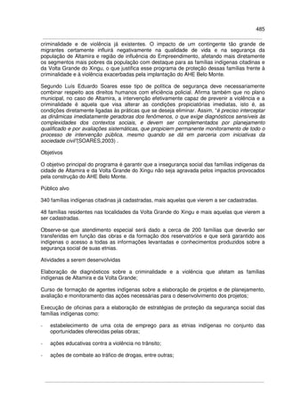 485
criminalidade e de violência já existentes. O impacto de um contingente tão grande de
migrantes certamente influirá negativamente na qualidade de vida e na segurança da
população de Altamira e região de influência do Empreendimento, afetando mais diretamente
os segmentos mais pobres da população com destaque para as famílias indígenas citadinas e
da Volta Grande do Xingu, o que justifica esse programa de proteção dessas famílias frente à
criminalidade e à violência exacerbadas pela implantação do AHE Belo Monte.
Segundo Luís Eduardo Soares esse tipo de política de segurança deve necessariamente
combinar respeito aos direitos humanos com eficiência policial. Afirma também que no plano
municipal, no caso de Altamira, a intervenção efetivamente capaz de prevenir a violência e a
criminalidade é aquela que visa alterar as condições propiciatórias imediatas, isto é, as
condições diretamente ligadas às práticas que se deseja eliminar. Assim, “é preciso interceptar
as dinâmicas imediatamente geradoras dos fenômenos, o que exige diagnósticos sensíveis às
complexidades dos contextos sociais, e devem ser complementados por planejamento
qualificado e por avaliações sistemáticas, que propiciem permanente monitoramento de todo o
processo de intervenção pública, mesmo quando se dá em parceria com iniciativas da
sociedade civil”(SOARES,2003) .
Objetivos
O objetivo principal do programa é garantir que a insegurança social das famílias indígenas da
cidade de Altamira e da Volta Grande do Xingu não seja agravada pelos impactos provocados
pela construção do AHE Belo Monte.
Público alvo
340 famílias indígenas citadinas já cadastradas, mais aquelas que vierem a ser cadastradas.
48 famílias residentes nas localidades da Volta Grande do Xingu e mais aquelas que vierem a
ser cadastradas.
Observe-se que atendimento especial será dado a cerca de 200 famílias que deverão ser
transferidas em função das obras e da formação dos reservatórios e que será garantido aos
indígenas o acesso a todas as informações levantadas e conhecimentos produzidos sobre a
segurança social de suas etnias.
Atividades a serem desenvolvidas
Elaboração de diagnósticos sobre a criminalidade e a violência que afetam as famílias
indígenas de Altamira e da Volta Grande;
Curso de formação de agentes indígenas sobre a elaboração de projetos e de planejamento,
avaliação e monitoramento das ações necessárias para o desenvolvimento dos projetos;
Execução de oficinas para a elaboração de estratégias de proteção da segurança social das
famílias indígenas como:
- estabelecimento de uma cota de emprego para as etnias indígenas no conjunto das
oportunidades oferecidas pelas obras;
- ações educativas contra a violência no trânsito;
- ações de combate ao tráfico de drogas, entre outras;
 