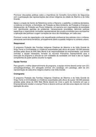 486
Promover discussões públicas sobre a importância do Conselho Comunitário de Segurança
com a participação das representações das etnias indígenas da cidade de Altamira e da Volta
Grande.
Apoiar a criação do Centro de Referência contra o Racismo, a pedofilia, a violência doméstica,
a violência no trânsito, a Homofobia, de Proteção ao Meio-Ambiente, de Proteção a Crianças e
Adolescentes, de Proteção aos Povos Indígenas, em parceria com organizações da sociedade
civil, identificando agendas de problemas, hierarquizando prioridades, definindo políticas
específicas e organizando comissões representativas dos grupos envolvidos para acompanhar
a aplicação das políticas e sugerir correções de rota e de metodologia, em cada caso.
Promover cursos de capacitação e de requalificação profissional dos policiais civis e militares,
oferecendo seminários temáticos, principalmente sobre a questão indígena no contexto urbano.
Responsável
O programa Proteção das Famílias Indígenas Citadinas de Altamira e da Volta Grande do
Xingu frente à Criminalidade e à Violência exacerbadas pelo afluxo de quase 100.000 pessoas
atraídas pelas obras do AHE Belo Monte é de responsabilidade do empreendedor, que deverá
contratar a equipe necessária, fornecer os recursos financeiros imprescindíveis para a
execução do programa e articular-se com entidades da sociedade civil local e dos os órgãos
competentes do poder público atuante na região
Equipe Técnica
Para garantir o melhor desenvolvimento do programa, a equipe mínima deverá contar com (01)
antropólogo/etnólogo, (01) advogado criminal; (01) sociólogo, (01) psicólogo, além de (01)
representação de cada etnia indígena citadina e da Volta Grande.
Cronograma
O programa Proteção das Famílias Indígenas Citadinas de Altamira e da Volta Grande do
Xingu frente à Criminalidade e à Violência exacerbadas pelo afluxo de quase 100.000 pessoas
atraídas pelas obras do AHE Belo Monte deverá ter início a partir do momento em que o
Empreendimento receber a Licença Prévia e deverá continuar até dois anos depois do início da
operação da usina.
 