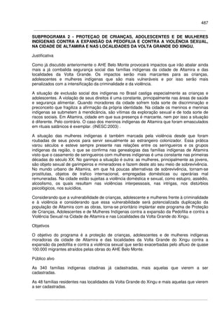 487
SUBPROGRAMA 2 - PROTEÇAO DE CRIANÇAS, ADOLESCENTES E DE MULHERES
INDÍGENAS CONTRA A EXPANSÃO DA PEDOFILIA E CONTRA A VIOLÊNCIA SEXUAL,
NA CIDADE DE ALTAMIRA E NAS LOCALIDADES DA VOLTA GRANDE DO XINGU.
Justificativa
Como já discutido anteriormente o AHE Belo Monte provocará impactos que irão abalar ainda
mais a já combalida segurança social das famílias indígenas da cidade de Altamira e das
localidades da Volta Grande. Os impactos serão mais marcantes para as crianças,
adolescentes e mulheres indígenas que são mais vulneráveis e por isso serão mais
penalizados com a intensificação da criminalidade e da violência.
A situação de exclusão social dos indígenas no Brasil castiga especialmente as crianças e
adolescentes. A violação de seus direitos é uma constante, principalmente nas áreas de saúde
e segurança alimentar. Quando moradores da cidade sofrem toda sorte de discriminação e
preconceito que fragiliza a afirmação da própria identidade. Na cidade os meninos e meninas
indígenas se submetem à mendicância, são vítimas da exploração sexual e de toda sorte de
riscos sociais. Em Altamira, cidade em que sua presença é marcante, nem por isso a situação
é diferente. Pelo contrário. O caso dos meninos indígenas de Altamira que foram emasculados
em rituais satânicos é exemplar. (INESC:2003) .
A situação das mulheres indígenas é também marcada pela violência desde que foram
roubadas de seus povos para servir sexualmente ao estrangeiro colonizador. Essa prática
varou séculos e esteve sempre presente nas relações entre os seringueiros e os grupos
indígenas da região, o que se confirma nas genealogias das famílias indígenas de Altamira
visto que o casamento de seringueiros com mulheres indígenas é uma constante nas primeiras
décadas do século XX. No garimpo a situação é outra: as mulheres, principalmente as jovens,
são objeto sexual de garimpeiros e mineradores e fazem deste ato seu meio de sobrevivência.
No mundo urbano de Altamira, em que há poucas alternativas de sobrevivência, tornam-se
prostitutas, objetos de trafico internacional, empregadas domésticas ou operárias mal
remuneradas. Na cidade estão sujeitas a violência doméstica e sexual, como estupro, assédio,
alcoolismo, os quais resultam nas violências interpessoais, nas intrigas, nos distúrbios
psicológicos, nos suicídios.
Considerando que a vulnerabilidade de crianças, adolescente e mulheres frente à criminalidade
e à violência e considerando que essa vulnerabilidade será potencializada duplicação da
população de Altamira com as obras, torna-se prioritário implantar este programa de Proteção
de Crianças, Adolescentes e de Mulheres Indígenas contra a expansão da Pedofilia e contra a
Violência Sexual na Cidade de Altamira e nas Localidades da Volta Grande do Xingu.
Objetivos
O objetivo do programa é a proteção de crianças, adolescentes e de mulheres indígenas
moradoras da cidade de Altamira e das localidades da Volta Grande do Xingu contra a
expansão da pedofilia e contra a violência sexual que serão exacerbadas pelo afluxo de quase
100.000 migrantes atraídos pelas obras do AHE Belo Monte.
Público alvo
As 340 famílias indígenas citadinas já cadastradas, mais aquelas que vierem a ser
cadastradas.
As 48 famílias residentes nas localidades da Volta Grande do Xingu e mais aquelas que vierem
a ser cadastradas.
 