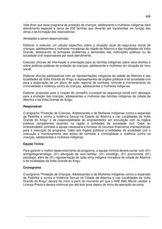 488
Vale dizer que esse programa de proteção de crianças, adolescente e mulheres indígenas dará
atendimento especial a cerca de 200 famílias que deverão ser transferidas em função das
obras e da formação dos reservatórios.
Atividades a serem desenvolvidas
Elaborar e executar um estudo específico sobre a situação atual da segurança social de
crianças, adolescentes e mulheres moradoras da cidade de Altamira e das localidades da Volta
Grande, destacando os principais problemas e demandas das instituições públicas ou da
sociedade civil responsáveis por esse atendimento;
Executar oficinas de informação e orientação para as famílias indígenas sobre seus direitos e
sobre políticas públicas de proteção às crianças, adolescente e mulheres em situação de risco
social;
Elaborar oficinas participativas com as representações indígenas da cidade de Altamira e das
localidades da Volta Grande do Xingu e representantes de órgãos públicos e da sociedade civil
para a elaboração de um plano de ação regional de combate, controle e monitoramento da
criminalidade e violência contra as crianças, adolescentes e mulheres indígenas.
Elaborar propostas para a criação do conselho municipal de segurança social com destaque
para a proteção das crianças, adolescentes e mulheres das famílias indígenas da cidade de
Altamira e da Volta Grande do Xingu.
Responsável
O programa “Proteção de Crianças, Adolescentes e de Mulheres Indígenas contra a expansão
da Pedofilia e contra a Violência Sexual na Cidade de Altamira e nas Localidades da Volta
Grande do Xingu” é de responsabilidade do empreendedor em articulação com os órgãos
públicos competentes atuantes na região e entidades da sociedade civil. Cabe ao
empreendedor contratar a equipe necessária e fornecer os recursos financeiros imprescindíveis
para a execução do programa. Cabe aos órgãos públicos e entidades da sociedade civil a
execução e monitoramento das ações de combate à criminalidade e violência contra as
crianças, adolescentes e mulheres indígenas.
Equipe Tcnica
Para garantir o melhor desenvolvimento do programa, a equipe mínima deverá contar com (01)
antropólogo/etnólogo, (01) advogado da vara familiar; (01) sociólogo, (01) economista, (01)
psicólogo, além de (01) representação de cada etnia indígena moradora da cidade de Altamira
e de localidades da Volta Grande do Xingu.
Cronograma
O programa “Proteção de Crianças, Adolescentes e de Mulheres Indígenas contra a expansão
da Pedofilia e contra a Violência Sexual na Cidade de Altamira e nas Localidades da Volta
Grande do Xingu” deverá ter início a partir do momento em que o AHE Belo Monte receber a
Licença Prévia e deverá continuar por até dois anos depois do início da operação da usina.
 