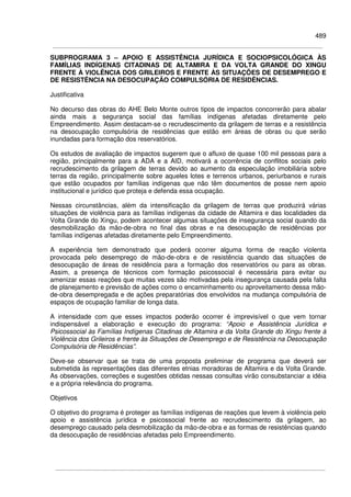 489
SUBPROGRAMA 3 – APOIO E ASSISTÊNCIA JURÍDICA E SOCIOPSICOLÓGICA ÀS
FAMÍLIAS INDÍGENAS CITADINAS DE ALTAMIRA E DA VOLTA GRANDE DO XINGU
FRENTE À VIOLÊNCIA DOS GRILEIROS E FRENTE ÀS SITUAÇÕES DE DESEMPREGO E
DE RESISTÊNCIA NA DESOCUPAÇÃO COMPULSÓRIA DE RESIDÊNCIAS.
Justificativa
No decurso das obras do AHE Belo Monte outros tipos de impactos concorrerão para abalar
ainda mais a segurança social das famílias indígenas afetadas diretamente pelo
Empreendimento. Assim destacam-se o recrudescimento da grilagem de terras e a resistência
na desocupação compulsória de residências que estão em áreas de obras ou que serão
inundadas para formação dos reservatórios.
Os estudos de avaliação de impactos sugerem que o afluxo de quase 100 mil pessoas para a
região, principalmente para a ADA e a AID, motivará a ocorrência de conflitos sociais pelo
recrudescimento da grilagem de terras devido ao aumento da especulação imobiliária sobre
terras da região, principalmente sobre aqueles lotes e terrenos urbanos, periurbanos e rurais
que estão ocupados por famílias indígenas que não têm documentos de posse nem apoio
institucional e jurídico que proteja e defenda essa ocupação.
Nessas circunstâncias, além da intensificação da grilagem de terras que produzirá várias
situações de violência para as famílias indígenas da cidade de Altamira e das localidades da
Volta Grande do Xingu, podem acontecer algumas situações de insegurança social quando da
desmobilização da mão-de-obra no final das obras e na desocupação de residências por
famílias indígenas afetadas diretamente pelo Empreendimento.
A experiência tem demonstrado que poderá ocorrer alguma forma de reação violenta
provocada pelo desemprego de mão-de-obra e de resistência quando das situações de
desocupação de áreas de residência para a formação dos reservatórios ou para as obras.
Assim, a presença de técnicos com formação psicossocial é necessária para evitar ou
amenizar essas reações que muitas vezes são motivadas pela insegurança causada pela falta
de planejamento e previsão de ações como o encaminhamento ou aproveitamento dessa mão-
de-obra desempregada e de ações preparatórias dos envolvidos na mudança compulsória de
espaços de ocupação familiar de longa data.
A intensidade com que esses impactos poderão ocorrer é imprevisível o que vem tornar
indispensável a elaboração e execução do programa: “Apoio e Assistência Jurídica e
Psicossocial às Famílias Indígenas Citadinas de Altamira e da Volta Grande do Xingu frente à
Violência dos Grileiros e frente às Situações de Desemprego e de Resistência na Desocupação
Compulsória de Residências”.
Deve-se observar que se trata de uma proposta preliminar de programa que deverá ser
submetida às representações das diferentes etnias moradoras de Altamira e da Volta Grande.
As observações, correções e sugestões obtidas nessas consultas virão consubstanciar a idéia
e a própria relevância do programa.
Objetivos
O objetivo do programa é proteger as famílias indígenas de reações que levem à violência pelo
apoio e assistência jurídica e psicossocial frente ao recrudescimento da grilagem, ao
desemprego causado pela desmobilização da mão-de-obra e as formas de resistências quando
da desocupação de residências afetadas pelo Empreendimento.
 