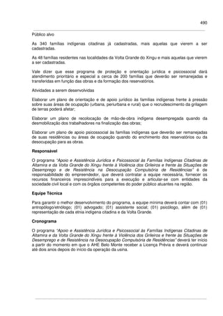490
Público alvo
As 340 famílias indígenas citadinas já cadastradas, mais aquelas que vierem a ser
cadastradas.
As 48 famílias residentes nas localidades da Volta Grande do Xingu e mais aquelas que vierem
a ser cadastradas.
Vale dizer que esse programa de proteção e orientação jurídica e psicossocial dará
atendimento prioritário e especial a cerca de 200 famílias que deverão ser remanejadas e
transferidas em função das obras e da formação dos reservatórios.
Atividades a serem desenvolvidas
Elaborar um plano de orientação e de apoio jurídico às famílias indígenas frente à pressão
sobre suas áreas de ocupação (urbana, periurbana e rural) que o recrudescimento da grilagem
de terras poderá afetar;
Elaborar um plano de recolocação de mão-de-obra indígena desempregada quando da
desmobilização dos trabalhadores na finalização das obras;
Elaborar um plano de apoio psicossocial às famílias indígenas que deverão ser remanejadas
de suas residências ou áreas de ocupação quando do enchimento dos reservatórios ou da
desocupação para as obras.
Responsável
O programa “Apoio e Assistência Jurídica e Psicossocial às Famílias Indígenas Citadinas de
Altamira e da Volta Grande do Xingu frente à Violência dos Grileiros e frente às Situações de
Desemprego e de Resistência na Desocupação Compulsória de Residências” é de
responsabilidade do empreendedor, que deverá contratar a equipe necessária, fornecer os
recursos financeiros imprescindíveis para a execução e articular-se com entidades da
sociedade civil local e com os órgãos competentes do poder público atuantes na região.
Equipe Técnica
Para garantir o melhor desenvolvimento do programa, a equipe mínima deverá contar com (01)
antropólogo/etnólogo; (01) advogado; (01) assistente social; (01) psicólogo, além de (01)
representação de cada etnia indígena citadina e da Volta Grande.
Cronograma
O programa “Apoio e Assistência Jurídica e Psicossocial às Famílias Indígenas Citadinas de
Altamira e da Volta Grande do Xingu frente à Violência dos Grileiros e frente às Situações de
Desemprego e de Resistência na Desocupação Compulsória de Residências” deverá ter início
a partir do momento em que o AHE Belo Monte receber a Licença Prévia e deverá continuar
até dois anos depois do início da operação da usina.
 