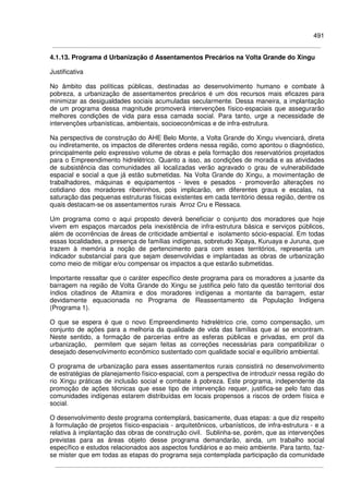 491
4.1.13. Programa d Urbanização d Assentamentos Precários na Volta Grande do Xingu
Justificativa
No âmbito das políticas públicas, destinadas ao desenvolvimento humano e combate à
pobreza, a urbanização de assentamentos precários é um dos recursos mais eficazes para
minimizar as desigualdades sociais acumuladas secularmente. Dessa maneira, a implantação
de um programa dessa magnitude promoverá intervenções físico-espaciais que assegurarão
melhores condições de vida para essa camada social. Para tanto, urge a necessidade de
intervenções urbanísticas, ambientais, socioeconômicas e de infra-estrutura.
Na perspectiva de construção do AHE Belo Monte, a Volta Grande do Xingu vivenciará, direta
ou indiretamente, os impactos de diferentes ordens nessa região, como apontou o diagnóstico,
principalmente pelo expressivo volume de obras e pela formação dos reservatórios projetados
para o Empreendimento hidrelétrico. Quanto a isso, as condições de moradia e as atividades
de subsistência das comunidades ali localizadas verão agravado o grau de vulnerabilidade
espacial e social a que já estão submetidas. Na Volta Grande do Xingu, a movimentação de
trabalhadores, máquinas e equipamentos - leves e pesados - promoverão alterações no
cotidiano dos moradores ribeirinhos, pois implicarão, em diferentes graus e escalas, na
saturação das pequenas estruturas físicas existentes em cada território dessa região, dentre os
quais destacam-se os assentamentos rurais Arroz Cru e Ressaca.
Um programa como o aqui proposto deverá beneficiar o conjunto dos moradores que hoje
vivem em espaços marcados pela inexistência de infra-estrutura básica e serviços públicos,
além de ocorrências de áreas de criticidade ambiental e isolamento sócio-espacial. Em todas
essas localidades, a presença de famílias indígenas, sobretudo Xipaya, Kuruaya e Juruna, que
trazem à memória a noção de pertencimento para com esses territórios, representa um
indicador substancial para que sejam desenvolvidas e implantadas as obras de urbanização
como meio de mitigar e/ou compensar os impactos a que estarão submetidas.
Importante ressaltar que o caráter específico deste programa para os moradores a jusante da
barragem na região de Volta Grande do Xingu se justifica pelo fato da questão territorial dos
índios citadinos de Altamira e dos moradores indígenas a montante da barragem, estar
devidamente equacionada no Programa de Reassentamento da População Indígena
(Programa 1).
O que se espera é que o novo Empreendimento hidrelétrico crie, como compensação, um
conjunto de ações para a melhoria da qualidade de vida das famílias que aí se encontram.
Neste sentido, a formação de parcerias entre as esferas públicas e privadas, em prol da
urbanização, permitem que sejam feitas as correções necessárias para compatibilizar o
desejado desenvolvimento econômico sustentado com qualidade social e equilíbrio ambiental.
O programa de urbanização para esses assentamentos rurais consistirá no desenvolvimento
de estratégias de planejamento físico-espacial, com a perspectiva de introduzir nessa região do
rio Xingu práticas de inclusão social e combate à pobreza. Este programa, independente da
promoção de ações técnicas que esse tipo de intervenção requer, justifica-se pelo fato das
comunidades indígenas estarem distribuídas em locais propensos a riscos de ordem física e
social.
O desenvolvimento deste programa contemplará, basicamente, duas etapas: a que diz respeito
à formulação de projetos físico-espaciais - arquitetônicos, urbanísticos, de infra-estrutura - e a
relativa à implantação das obras de construção civil. Sublinha-se, porém, que as intervenções
previstas para as áreas objeto desse programa demandarão, ainda, um trabalho social
específico e estudos relacionados aos aspectos fundiários e ao meio ambiente. Para tanto, faz-
se mister que em todas as etapas do programa seja contemplada participação da comunidade
 