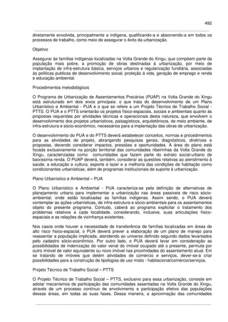 492
diretamente envolvida, principalmente a indígena, qualificando-a e absorvendo-a em todos os
processos de trabalho, como meio de assegurar o êxito da urbanização.
Objetivo
Assegurar às famílias indígenas localizadas na Volta Grande do Xingu, que compõem parte da
população mais pobre, a promoção de obras destinadas à urbanização, por meio de
implantação de infra-estrutura básica, serviços urbanos e regularização fundiária, associadas
às políticas publicas de desenvolvimento social, proteção à vida, geração de emprego e renda
e educação ambiental.
Procedimentos metodológicos
O Programa de Urbanização de Assentamentos Precários (PUAP) na Volta Grande do Xingu
está estruturado em dois eixos principais: o que trata do desenvolvimento de um Plano
Urbanístico e Ambiental - PUA e o que se refere a um Projeto Técnico de Trabalho Social -
PTTS. O PUA e o PTTS orientarão os projetos físico-espaciais, sociais e ambientais quanto às
propostas requeridas por atividades técnicas e operacionais desta natureza, que envolvem o
desenvolvimento dos projetos urbanísticos, paisagísticos, arquitetônicos, de meio ambiente, de
infra-estrutura e sócio-econômico, necessários para a implantação das obras de urbanização.
O desenvolvimento do PUA e do PTTS deverá estabelecer conceitos, normas e procedimentos
para as atividades de projeto, abrangendo pesquisas gerais, diagnósticos, diretrizes e
propostas, devendo considerar impactos, pressões e oportunidades. A área do plano está
focada exclusivamente na porção territorial das comunidades ribeirinhas da Volta Grande do
Xingu, caracterizadas como comunidades que fazem parte do extrato social-urbano de
baixíssima renda. O PUAP deverá, também, considerar as questões relativas ao atendimento à
saúde, a educação e cultura, esporte e lazer e a melhoria das condições de habitação como
condicionantes urbanísticas, além de programas institucionais de suporte à urbanização.
Plano Urbanístico e Ambiental – PUA
O Plano Urbanístico e Ambiental - PUA caracteriza-se pela definição de alternativas de
planejamento urbano para implementar a urbanização nas áreas passiveis de risco sócio-
ambiental, onde estão localizadas as famílias indígenas. Assim sendo, o PUA deverá
contemplar as ações urbanísticas, de infra-estrutura e sócio-ambientais para os assentamentos
objeto do presente programa. Contudo, caberá ao programa explicitar o tratamento dos
problemas relativos a cada localidade, considerando, inclusive, suas articulações físico-
espaciais e as relações de vizinhança existentes.
Nos casos onde houver a necessidade de transferência de famílias localizadas em áreas de
alto risco físico-espacial, o PUA deverá prever a elaboração de um plano de manejo para
reassentar a população implicada, atendendo ao universo definido segundo dados levantados
pelo cadastro sócio-econômico. Por outro lado, o PUA deverá levar em consideração as
possibilidades de indenização do valor venal do imóvel ocupado até o presente, permuta por
outro imóvel de valor equivalente ou novo imóvel nas proximidades do assentamento atual. Em
se tratando de imóveis que detém atividades de comércio e serviços, dever-se-á criar
possibilidades para a construção de tipologias de uso misto - habitacional/comércio/serviços.
Projeto Técnico de Trabalho Social – PTTS
O Projeto Técnico de Trabalho Social – PTTS, exclusivo para essa urbanização, consiste em
adotar mecanismos de participação das comunidades assentadas na Volta Grande do Xingu,
através de um processo contínuo de envolvimento e participação efetiva das populações
dessas áreas, em todas as suas fases. Dessa maneira, a aproximação das comunidades
 