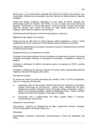493
deverá levar a uma compreensão e aceitação dos objetivos do trabalho e do processo a ser
empreendido, facilitando a sua execução e, para isso, deverão ser desenvolvidas as seguintes
atividades:
Análise das famílias moradoras cadastradas na área objeto do PUAP, realizado pela
administração pública de Senador José Porfírio, em que os dados das fichas deverão se
tabulados identificando o universo populacional, número de famílias, tamanho das famílias,
idade das pessoas, sexo, número de crianças em idade escolar, problemas de saúde,
emprego, renda, tempo de residência, local de origem;
Reconhecimento das lideranças e formas de organização em cada local;
Mapeamento das relações de vizinhança;
Divisão da área de cada local em setores segundo critérios geográficos e sociais a serem
estabelecidos de comum acordo com a administração pública de Altamira e as famílias;
Definição dos representantes por setores e formação de Grupo de Acompanhamento do PUAP
na Volta Grande do Xingu;
Estabelecimento de um cronograma de reuniões;
Promoção de reuniões periódicas conforme cronograma acordado entre as partes, onde serão
fornecidas informações, definidas as estratégias de abordagem e debatidas as etapas do
trabalho;
Confecção e distribuição de boletins informativos quanto ao progresso do PUAP e eventos
programados;
Confecção e distribuição de impressos especiais informando sobre a programação geral dos
trabalhos, onde obter informações, entre outros.
Descrição dos serviços
Os serviços do PUAP que serão executados para atender o PUA e o PTTS compreendem,
cada um, os seguintes componentes:
a) Diagnóstico; Plano de Intervenção; Estudos Preliminares de Urbanismo e Arquitetura;
Estudos Preliminares de Infra-estrutura - Sistema Viário, Abastecimento de Água,
Esgotamento Sanitário, Drenagem Pluvial, Iluminação Pública, Contenções, Coleta e
destino final de Resíduos Sólidos; Trabalho de Mobilização Social - Folders, Cartilhas,
Questionários; Memorial Fotográfico; Informações Fundiárias.
b) Documentos para a Implementação das Obras: projetos Básico e Executivo,
compreendendo, minimamente:
Urbanismo e meio ambiente;
Infra-estrutura - Sistemas de Abastecimento de Água, Esgotamento Sanitário, Drenagem
Pluvial, Energia Elétrica, Iluminação Pública, etc.;
Edificações;
Especificações, Orçamento, Documentos, Complementares e Planos de Implantação das
Obras.
 
