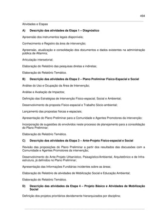 494
Atividades e Etapas
A) Descrição das atividades da Etapa 1 – Diagnóstico
Apreensão dos instrumentos legais disponíveis;
Conhecimento e Registro da área de intervenção;
Apreensão, atualização e consolidação dos documentos e dados existentes na administração
pública de Altamira;
Articulação intersetorial;
Elaboração do Relatório das pesquisas diretas e indiretas;
Elaboração do Relatório Temático.
B) Descrição das atividades da Etapa 2 – Plano Preliminar Físico-Espacial e Social
Análise do Uso e Ocupação da Área de Intervenção;
Análise e Avaliação de Impactos;
Definição das Estratégias de Intervenção Físico-espacial, Social e Ambiental;
Desenvolvimento da proposta Físico-espacial e Trabalho Sócio-ambiental;
Lançamento das propostas físicas e espaciais;
Apresentação do Plano Preliminar para a Comunidade e Agentes Promotores da intervenção;
Incorporação de sugestões do envolvidos neste processo de planejamento para a consolidação
do Plano Preliminar;
Elaboração do Relatório Temático.
C) Descrição das atividades da Etapa 3 – Ante-Projeto Físico-espacial e Social
Revisão das proposições do Plano Preliminar a partir dos resultados das discussões com a
Comunidade e Agentes Promotores da intervenção;
Desenvolvimento do Ante-Projeto Urbanístico, Paisagístico/Ambiental, Arquitetônico e de Infra-
estrutura, já definidos no Plano Preliminar;
Apresentação das Informações Fundiárias incidentes sobre as áreas;
Elaboração do Relatório de atividades de Mobilização Social e Educação Ambiental;
Elaboração do Relatório Temático.
D) Descrição das atividades da Etapa 4 – Projeto Básico e Atividades de Mobilização
Social
Definição dos projetos prioritários devidamente hierarquizados por disciplina;
 