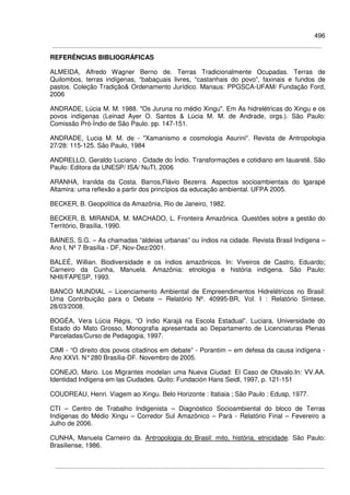 496
REFERÊNCIAS BIBLIOGRÁFICAS
ALMEIDA, Alfredo Wagner Berno de. Terras Tradicionalmente Ocupadas. Terras de
Quilombos, terras indígenas, “babaçuais livres, “castanhais do povo”, faxinais e fundos de
pastos. Coleção Tradição& Ordenamento Jurídico. Manaus: PPGSCA-UFAM/ Fundação Ford,
2006
ANDRADE, Lúcia M. M. 1988. "Os Juruna no médio Xingu". Em As hidrelétricas do Xingu e os
povos indígenas (Leinad Ayer O. Santos & Lúcia M. M. de Andrade, orgs.). São Paulo:
Comissão Pró-Índio de São Paulo. pp. 147-151.
ANDRADE, Lucia M. M. de - "Xamanismo e cosmologia Asurini". Revista de Antropologia
27/28: 115-125. São Paulo, 1984
ANDRELLO, Geraldo Luciano . Cidade do Índio. Transformações e cotidiano em Iauaretê. São
Paulo: Editora da UNESP/ ISA/ NuTI, 2006
ARANHA, Iranilda da Costa. Barros,Flávio Bezerra. Aspectos socioambientais do Igarapé
Altamira: uma reflexão a partir dos princípios da educação ambiental. UFPA 2005.
BECKER, B. Geopolítica da Amazônia, Rio de Janeiro, 1982.
BECKER, B. MIRANDA, M. MACHADO, L. Fronteira Amazônica. Questões sobre a gestão do
Território, Brasília, 1990.
BAINES, S.G. – As chamadas “aldeias urbanas” ou índios na cidade. Revista Brasil Indígena –
Ano I, Nº 7 Brasília - DF, Nov-Dez/2001.
BALEÉ, Willian. Biodiversidade e os índios amazônicos. In: Viveiros de Castro, Eduardo;
Carneiro da Cunha, Manuela. Amazônia: etnologia e história indígena. São Paulo:
NHII/FAPESP, 1993.
BANCO MUNDIAL – Licenciamento Ambiental de Empreendimentos Hidrelétricos no Brasil:
Uma Contribuição para o Debate – Relatório Nº. 40995-BR, Vol. I : Relatório Síntese,
28/03/2008.
BOGÉA, Vera Lúcia Régis, “O índio Karajá na Escola Estadual”. Luciara, Universidade do
Estado do Mato Grosso, Monografia apresentada ao Departamento de Licenciaturas Plenas
Parceladas/Curso de Pedagogia, 1997.
CIMI - “O direito dos povos citadinos em debate” - Porantim – em defesa da causa indígena -
Ano XXVI. N°280 Brasília-DF. Novembro de 2005.
CONEJO, Mario. Los Migrantes modelan uma Nueva Ciudad: El Caso de Otavalo.In: VV.AA.
Identidad Indígena em las Ciudades. Quito: Fundación Hans Seidl, 1997, p. 121-151
COUDREAU, Henri. Viagem ao Xingu. Belo Horizonte : Itatiaia ; São Paulo : Edusp, 1977.
CTI – Centro de Trabalho Indigenista – Diagnóstico Socioambiental do bloco de Terras
Indígenas do Médio Xingu – Corredor Sul Amazônico – Pará - Relatório Final – Fevereiro a
Julho de 2006.
CUNHA, Manuela Carneiro da. Antropologia do Brasil: mito, história, etnicidade. São Paulo:
Brasiliense, 1986.
 
