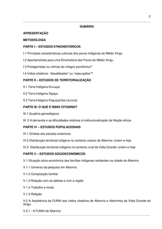 2
SUMÁRIO
APRESENTAÇÃO
METODOLOGIA
PARTE I – ESTUDOS ETNOHISTÓRICOS
I.1 Principais características culturais dos povos indígenas do Médio Xingu
I.2 Apontamentos para uma Etnohistória dos Povos do Médio Xingu
I.3 Protagonistas ou vítimas do milagre econômico?
I.4 Índios citadinos: “desaldeados” ou “ressurgidos”?
PARTE II – ESTUDOS DE TERRITORIALIZAÇÃO
II.1 Terra Indígena Kuruaya
II.2 Terra Indígena Xipaya
II.3 Terra Indígena Paquiçamba (Juruna)
PARTE III: O QUE É ÍNDIO CITADINO?
III.1 Quadros genealógicos
III. 2 A demanda e as dificuldades relativas à institucionalização da filiação étnica
PARTE IV – ESTUDOS POPULACIONAIS
IV.1 Síntese dos estudos anteriores
IV.2 Distribuição territorial indígena no contexto urbano de Altamira: ontem e hoje
IV.3 Distribuição territorial indígena no contexto rural da Volta Grande: ontem e hoje
PARTE V – ESTUDOS SOCIOECONÔMICOS
V.1 Situação sócio-econômica das famílias indígenas residentes na cidade de Altamira
V.1.1 Universo da pesquisa em Altamira
V.1.2 Composição familiar
V.1.3 Relação com as aldeias e com a região
V.1.4 Trabalho e renda
V.1.5 Religião
V.2 A Assistência da FUNAI aos índios citadinos de Altamira e ribeirinhos da Volta Grande do
Xingu
V.2.1 - A FUNAI de Altamira
 