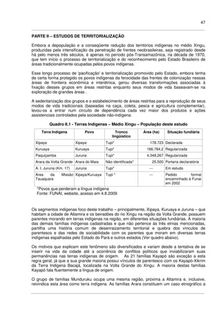 47
PARTE II – ESTUDOS DE TERRITORIALIZAÇÃO
Embora a depopulação e a conseqüente redução dos territórios indígenas no médio Xingu,
produzidas pela intensificação da penetração de frentes neobrasileiras, seja registrado desde
há pelo menos três séculos, é apenas no período pós-Transamazônica, na década de 1970,
que tem início o processo de territorialização e do reconhecimento pelo Estado Brasileiro de
áreas tradicionalmente ocupadas pelos povos indígenas.
Esse longo processo de 'pacificação' e territorialização promovido pelo Estado, embora tenha
de certa forma protegido os povos indígenas da ferocidade das frentes de colonização nessas
áreas de fronteira econômica e interétnica, gerou diversas transformações associadas à
fixação desses grupos em áreas restritas enquanto seus modos de vida baseavam-se na
exploração de grandes áreas .
A sedentarização dos grupos e o estabelecimento de áreas restritas para a reprodução de seus
modos de vida tradicionais (baseadas na caça, coleta, pesca e agricultura complementar),
levou-os a entrar num circuito de dependência cada vez maior dos produtos e ações
assistenciais controlados pela sociedade não-indígena.
Quadro II.1 - Terras Indígenas – Médio Xingu – População deste estudo
Terra Indígena Povo Tronco
lingüístico
Área (ha) Situação fundiária
Xipaya Xipaya Tupi* 178.723 Declarada
Kuruaya Kuruaya Tupi* 166.784,2 Regularizada
Paquiçamba Juruna Tupi* 4.348,267 Regularizada
Arara da Volta Grande Arara do Maia Não identificada* 25.500 Portaria declaratória
A. I. Juruna (Km. 17) Juruna Tupi* --- Em estudo
Área da Missão
Tauaquara
Xipaya/Kuruaya Tupi * --- Pedido formal
encaminhado à Funai
em 2002
*Povos que perderam a língua indígena
Fonte: FUNAI, website, acesso em 4.8.2009
Os segmentos indígenas foco deste trabalho – principalmente, Xipaya, Kuruaya e Juruna – que
habitam a cidade de Altamira e os beiradões do rio Xingu na região da Volta Grande, possuem
parentes morando em terras indígenas na região, em diferentes situações fundiárias. A maioria
das demais famílias indígenas cadastradas e que não pertence às três etnias mencionadas,
partilha uma história comum de desenraizamento territorial e quebra dos vínculos de
parentesco e das redes de sociabilidade com os parentes que moram em diversas terras
indígenas espalhadas pelo Estado do Pará e outros estados (Ver quadro abaixo).
Os motivos que explicam este fenômeno são diversificados e variam desde a tentativa de se
inserir na vida da cidade até a ocorrência de conflitos políticos que inviabilizaram suas
permanências nas terras indígenas de origem. As 21 famílias Kayapó são exceção a esta
regra geral, já que a sua grande maioria possui vínculos de parentesco com os Kayapó-Xikrim
da Terra Indigena Bacajá, localizada na Volta Grande do Xingu. A maioria destas famílias
Kayapó fala fluentemente a língua de origem.
O grupo de famílias Munduruku ocupa uma mesma região, próxima a Altamira e, inclusive,
reivindica esta área como terra indígena. As famílias Arara constituem um caso etnográfico a
 