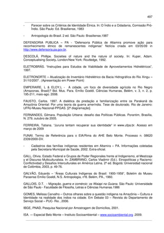 497
- Parecer sobre os Critérios de Identidade Étnica. In: O Índio e a Cidadania, Comissão Pró-
Índio. São Paulo: Ed. Brasiliense, 1983
- Antropologia do Brasil. 2 ed. São Paulo: Brasiliense,1987
DEFENSORIA PUBLICA – PA - “Defensoria Pública de Altamira promove ação para
reconhecimento étnico de remanescentes indígenas” Notícia criada em 03/05/09 in
http://www.defensoria.pa.gov.br.
DESCOLÁ, Phillipe. Societies of nature and the nature of society. In: Kuper, Adam.
Conceptualising Society. London/New York: Routledge, 1992.
ELETROBRÁS. “Instruções para Estudos de Viabilidade de Aproveitamentos Hidrelétricos”,
1997.
ELETRONORTE – Atualização do Inventário Hidrelétrico da Bacia Hidrográfica do Rio Xingu –
31/10/2007 . (Apresentação em Power Point)
EMPERAIRE, L & ELOY,L - A cidade, um foco de diversidade agrícola no Rio Negro
(Amazonas, Brasil)? Bol. Mus. Para. Emílio Goeldi. Ciências Humanas, Belém, v. 3, n. 2, p.
195-211, maio-ago. 2008.
FAUSTO, Carlos. 1997. A dialética da predação e familiarização entre os Parakanã da
Amazônia Oriental: Por uma teoria da guerra ameríndia. Tese de doutorado. Rio de Janeiro:
UFRJ-Museu Nacional-PPGAS. [2ª diagramação].
FERNANDES, Gilmara. População Urbana: desafio das Políticas Públicas. Porantim, Brasília,
N. 279, outubro de 2005.
FERREIRA, Tatiana. “Juruna tentam recuperar sua identidade” in www.ufpa.br. Acesso em
março de 2009
FUNAI. Termo de Referência para o EIA/Rima do AHE Belo Monte. Processo n. 08620
2339/2000-DV.
- Cadastros das famílias indígenas residentes em Altamira – PA. Informações coletadas
pela Secretaria Municipal de Saúde, 2002. Extra-oficial.
GALL, Olívia. Estado Federal e Grupos de Poder Regionales frente al Indigenismo, el Mestizaje
y el Discurso Multiculturalista. In: ZAMBRANO, Carlos Vladimir (Ed.). Etnopolíticas y Racismo:
Conflictividad y Desafios Interculturales en América Latina. 2ª ed. Bogotá: Universidad nacional
de Colômbia, 2003, p. 49-76.
GALVÃO, Eduardo – “Áreas Culturais Indígenas do Brasil: 1900-1959”, Boletim do Museu
Paraense Emílio Goeldi, N.S. Antropologia, nº8. Belém, PA., 1960.
GALLOIS, D.T. - Migração, guerra e comércio: os Waiapi na Guiana. São Paulo: Universidade
de São Paulo - Faculdade de Filosofia, Letras e Ciências Humanas.1986
GOMES, Melissa Carvalho – Outros olhares sobre a questão indígena na Amazônia – Cultura e
Identidade na realidade dos índios na cidade. Em Debate 03 – Revista do Departamento de
Serviço Social – PUC- Rio , 2006.
IBGE, PNAD, Pesquisa Nacional por Amostragem de Domicílios, 2001.
ISA. -– Especial Belo Monte – Instituto Socioambiental – www.socioambiental.org .2009.
 