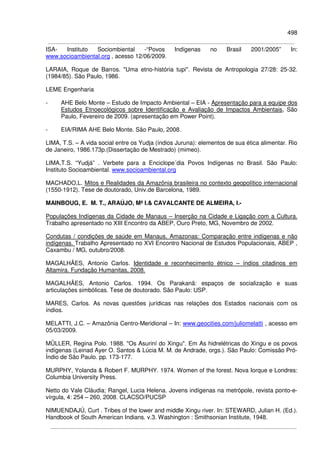 498
ISA- Instituto Sociombiental -“Povos Indígenas no Brasil 2001/2005” In:
www.socioambiental.org , acesso 12/06/2009.
LARAIA, Roque de Barros. "Uma etno-história tupi". Revista de Antropologia 27/28: 25-32.
(1984/85). São Paulo, 1986.
LEME Engenharia
- AHE Belo Monte – Estudo de Impacto Ambiental – EIA - Apresentação para a equipe dos
Estudos Etnoecológicos sobre Identificação e Avaliação de Impactos Ambientais, São
Paulo, Fevereiro de 2009. (apresentação em Power Point).
- EIA/RIMA AHE Belo Monte. São Paulo, 2008.
LIMA, T.S. – A vida social entre os Yudja (índios Juruna): elementos de sua ética alimentar. Rio
de Janeiro, 1986.173p.(Dissertação de Mestrado) (mimeo).
LIMA,T.S. “Yudjá” . Verbete para a Enciclope´dia Povos Indígenas no Brasil. São Paulo:
Instituto Socioambiental. www.socioambiental.org
MACHADO,L. Mitos e Realidades da Amazônia brasileira no contexto geopolítico internacional
(1550-1912). Tese de doutorado, Univ.de Barcelona, 1989.
MAINBOUG, E. M. T., ARAÚJO, Mª I.& CAVALCANTE DE ALMEIRA, I.-
Populações Indígenas da Cidade de Manaus – Inserção na Cidade e Ligação com a Cultura.
Trabalho apresentado no XIII Encontro da ABEP, Ouro Preto, MG, Novembro de 2002.
Condutas / condições de saúde em Manaus, Amazonas: Comparação entre indígenas e não
indígenas. Trabalho Apresentado no XVI Encontro Nacional de Estudos Populacionais, ABEP ,
Caxambu / MG, outubro/2008.
MAGALHÃES, Antonio Carlos. Identidade e reconhecimento étnico – índios citadinos em
Altamira. Fundação Humanitas, 2008.
MAGALHÃES, Antonio Carlos. 1994. Os Parakanã: espaços de socialização e suas
articulações simbólicas. Tese de doutorado. São Paulo: USP.
MARES, Carlos. As novas questões jurídicas nas relações dos Estados nacionais com os
índios.
MELATTI, J.C. – Amazônia Centro-Meridional – In: www.geocities.com/juliomelatti , acesso em
05/03/2009.
MÜLLER, Regina Polo. 1988. "Os Asuriní do Xingu". Em As hidrelétricas do Xingu e os povos
indígenas (Leinad Ayer O. Santos & Lúcia M. M. de Andrade, orgs.). São Paulo: Comissão Pró-
Índio de São Paulo. pp. 173-177.
MURPHY, Yolanda & Robert F. MURPHY. 1974. Women of the forest. Nova Iorque e Londres:
Columbia University Press.
Netto do Vale Cláudia; Rangel, Lucia Helena. Jovens indígenas na metrópole, revista ponto-e-
vírgula, 4: 254 – 260, 2008. CLACSO/PUCSP
NIMUENDAJÚ, Curt . Tribes of the lower and middle Xingu river. In: STEWARD, Julian H. (Ed.).
Handbook of South American Indians. v.3. Washington : Smithsonian Institute, 1948.
 