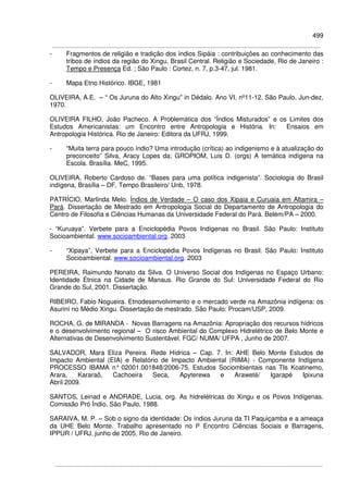 499
- Fragmentos de religião e tradição dos índios Sipáia : contribuições ao conhecimento das
tribos de índios da região do Xingu, Brasil Central. Religião e Sociedade, Rio de Janeiro :
Tempo e Presença Ed. ; São Paulo : Cortez, n. 7, p.3-47, jul. 1981.
- Mapa Etno Histórico. IBGE, 1981
OLIVEIRA, A.E. – “ Os Juruna do Alto Xingu” in Dédalo. Ano VI, nº11-12, São Paulo, Jun-dez,
1970.
OLIVEIRA FILHO, João Pacheco. A Problemática dos “Índios Misturados” e os Limites dos
Estudos Americanistas: um Encontro entre Antropologia e História. In: Ensaios em
Antropologia Histórica. Rio de Janeiro: Editora da UFRJ, 1999.
- “Muita terra para pouco índio? Uma introdução (crítica) ao indigenismo e à atualização do
preconceito” Silva, Aracy Lopes da; GROPIOM, Luis D. (orgs) A temática indígena na
Escola. Brasília. MeC, 1995.
OLIVEIRA, Roberto Cardoso de. “Bases para uma política indigenista”. Sociologia do Brasil
indígena, Brasília – DF, Tempo Brasileiro/ Unb, 1978.
PATRÍCIO, Marlinda Melo. Índios de Verdade – O caso dos Xipaia e Curuaia em Altamira –
Pará. Dissertação de Mestrado em Antropologia Social do Departamento de Antropologia do
Centro de Filosofia e Ciências Humanas da Universidade Federal do Pará. Belém/PA – 2000.
- “Kuruaya”. Verbete para a Enciclopédia Povos Indígenas no Brasil. São Paulo: Instituto
Socioambiental. www.socioambiental.org. 2003
- “Xipaya”, Verbete para a Enciclopédia Povos Indígenas no Brasil. São Paulo: Instituto
Socioambiental. www.socioambiental.org. 2003
PEREIRA, Raimundo Nonato da Silva. O Universo Social dos Indígenas no Espaço Urbano:
Identidade Étnica na Cidade de Manaus. Rio Grande do Sul: Universidade Federal do Rio
Grande do Sul, 2001. Dissertação.
RIBEIRO, Fabio Nogueira. Etnodesenvolvimento e o mercado verde na Amazônia indígena: os
Asuriní no Médio Xingu. Dissertação de mestrado. São Paulo: Procam/USP, 2009.
ROCHA, G. de MIRANDA - Novas Barragens na Amazônia: Apropriação dos recursos hídricos
e o desenvolvimento regional – O risco Ambiental do Complexo Hidrelétrico de Belo Monte e
Alternativas de Desenvolvimento Sustentável. FGC/ NUMA/ UFPA , Junho de 2007.
SALVADOR, Mara Eliza Pereira. Rede Hídrica – Cap. 7. In: AHE Belo Monte Estudos de
Impacto Ambiental (EIA) e Relatório de Impacto Ambiental (RIMA) - Componente Indígena
PROCESSO IBAMA n° 02001.001848/2006-75, Estudos Sociombientais nas TIs Koatinemo,
Arara, Kararaô, Cachoeira Seca, Apyterewa e Araweté/ Igarapé Ipixuna
Abril 2009.
SANTOS, Leinad e ANDRADE, Lucia, org. As hidrelétricas do Xingu e os Povos Indígenas.
Comissão Pró Índio, São Paulo, 1988.
SARAIVA, M. P. – Sob o signo da identidade: Os índios Juruna da TI Paquiçamba e a ameaça
da UHE Belo Monte. Trabalho apresentado no Iº Encontro Ciências Sociais e Barragens,
IPPUR / UFRJ, junho de 2005, Rio de Janeiro.
 