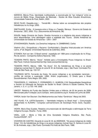 500
SARAIVA, Márcia Pires. Identidade multifacetada: a reconstrução do "ser indígena" entre os
Juruna do Médio Xingu. Dissertação de Mestrado - Núcleo de Altos Estudos Amazônicos,
Universidade Federal do Pará, Belém, 2005
SEVÁ FILHO, Oswaldo,(org.) - Tenotã-Mõ – Alertas sobre as conseqüências dos projetos
hidrelétricos no rio Xingu, 2005.
SNETHLAGE, Emília. A travessia entre o Xingu e o Tapajós. Manaus : Governo do Estado do
Amazonas ; SEC, 2002. 72 p. (Documentos da Amazônia, 98)
SOUZA, Nadja Christine de Castro. Direitos Humanos e a cidadania dos povos indígenas e
seus descendentes: Uma abordagem sobre a realidade dos Ticuna. Direito Ambiental da
Universidade do Estado do Amazonas – UEA – 2007
STAVENHAGEN, Rodolfo. Los Derechos Indígenas. In: ZAMBRANO, Carlos
Vladimir (Ed.). Etnopolíticas y Racismo: Conflictividad y Desafios Interculturales em América
Latina. 2ª ed. Bogotá: Universidad Nacional de Colômbia, 2003.
STEINEN, Karl von den. O Brasil central : expedição em 1884 para a exploração do rio Xingu.
Rio de Janeiro : Companhia Editora Nacional, 1942.
TEIXEIRA PINTO, Márnio. "Arara". Verbete para a Enciclopédia Povos Indígenas no Brasil.
São Paulo: Instituto Socioambiental.http://www.socioambiental.org
TEIXEIRA PINTO, Márnio. 1988. "Os Arara". Em As hidrelétricas do Xingu e os povos
indígenas (Leinad Ayer O. Santos & Lúcia M. M. de Andrade, orgs.). São Paulo: Comissão Pró-
Índio de São Paulo. pp. 153-157.
TOURINHO NETO, Fernando da Costa. Os povos indígenas e as sociedades nacionais -
conflito de normas e superação. LIMA, André (organizador). O Direito para o Brasil
SocioAmbiental. Porto Alegre: ISA, 2002.
TRAVESSOS, C.; VIACAVA, F.; FERNANDES, C.; ALMEIDA, C.M. Desigualdades Geográficas
e Sociais na Utilização de Serviços de Saúde no Brasil. Ciência & Saúde Coletiva, Rio de
Janeiro, v. 5, n.1, p.133 -149. 2000
UNICEF. Relatório do Fundo das Nações Unidas para a Infância, de 22 de janeiro de 2008.
Mencionado pela Fundação Lauro Campos. www.socialismo.org.br. Acesso em junho de 2009
VARGA, István Van Deursen. Dos Medicamentos aos Índios “Genéricos”. Março de 2003.
VAZ FILHO, F.A. (UFPA-Santarém) – “Identidade Indígena no Brasil Hoje” – Comunicação
apresentada no ALASRU / Congreso Latinoamericano de Sociologia Rural, Quito, Equador,
2006
VIEIRA, Maria Elisa Guedes. Relatório circunstanciado de identificação e delimitação da Terra
Indígena Kuruaya. Brasília : Funai, 2000.
VIDAL, LUX – Morte e Vida de Uma Sociedade Indígena Brasileira. São Paulo,
Hucitec/EDUSP, 1977
VIVEIROS DE CASTRO, Eduardo & Lúcia M. M. de ANDRADE. "Os povos indígenas do médio
Xingu". Em As hidrelétricas do Xingu e os povos indígenas (Leinad Ayer O. Santos & Lúcia M.
M. de Andrade, orgs.). São Paulo: Comissão Pró-Índio de São Paulo, 1988.
 