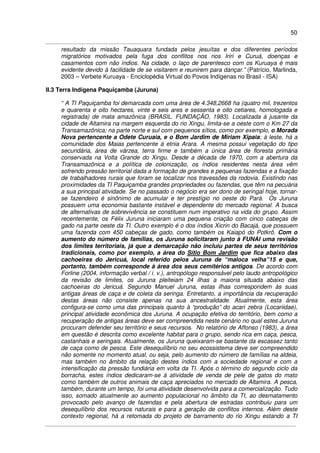 50
resultado da missão Tauaquara fundada pelos jesuítas e dos diferentes períodos
migratórios motivados pela fuga dos conflitos nos rios Iriri e Curuá, doenças e
casamentos com não índios. Na cidade, o laço de parentesco com os Kuruaya é mais
evidente devido à facilidade de se visitarem e reunirem para dançar.” (Patrício, Marlinda,
2003 – Verbete Kuruaya - Enciclopédia Virtual do Povos Indígenas no Brasil - ISA)
II.3 Terra Indígena Paquiçamba (Juruna)
“ A TI Paquiçamba foi demarcada com uma área de 4.348,2668 ha (quatro mil, trezentos
e quarenta e oito hectares, vinte e seis ares e sessenta e oito cetiares, homologada e
registrada) de mata amazônica (BRASIL. FUNDAÇÃO, 1983). Localizada à jusante da
cidade de Altamira na margem esquerda do rio Xingu, limita-se a oeste com o Km 27 da
Transamazônica; na parte norte e sul com pequenos sítios, como por exemplo, o Morada
Nova pertencente a Odete Curuaia, e o Bom Jardim de Miriam Xipaia; à leste, há a
comunidade dos Maias pertencente à etnia Arara. A mesma possui vegetação do tipo
secundária, área de várzea, terra firme e também a única área de floresta primária
conservada na Volta Grande do Xingu. Desde a década de 1970, com a abertura da
Transamazônica e a política de colonização, os índios residentes nesta área vêm
sofrendo pressão territorial dada a formação de grandes e pequenas fazendas e a fixação
de trabalhadores rurais que foram se localizar nos travessões da rodovia. Existindo nas
proximidades da TI Paquiçamba grandes propriedades ou fazendas, que têm na pecuária
a sua principal atividade. Se no passado o negócio era ser dono de seringal hoje, tornar-
se fazendeiro é sinônimo de acumular e ter prestígio no oeste do Pará. Os Juruna
possuem uma economia bastante instável e dependente do mercado regional. A busca
de alternativas de sobrevivência se constituem num imperativo na vida do grupo. Assim
recentemente, os Félix Juruna iniciaram uma pequena criação com cinco cabeças de
gado na parte oeste da TI. Outro exemplo é o dos índios Xicrin do Bacajá, que possuem
uma fazenda com 450 cabeças de gado, como também os Kaiapó do Potkrô. Com o
aumento do número de famílias, os Juruna solicitaram junto à FUNAI uma revisão
dos limites territoriais, já que a demarcação não incluiu partes de seus territórios
tradicionais, como por exemplo, a área do Sítio Bom Jardim que fica abaixo das
cachoeiras do Jericuá, local referido pelos Juruna de “maloca velha”15 e que,
portanto, também corresponde à área dos seus cemitérios antigos. De acordo com
Forline (2004, informação verbal / i. v.), antropólogo responsável pelo laudo antropológico
da revisão de limites, os Juruna pleiteiam 24 ilhas a maioria situada abaixo das
cachoeiras do Jericuá. Segundo Manuel Juruna, estas ilhas correspondem às suas
antigas áreas de caça e de coleta da seringa. Entretanto, a importância da recuperação
destas áreas não consiste apenas na sua ancestralidade. Atualmente, esta área
configura-se como uma das principais quanto à “produção” do acari zebra (Locariidae),
principal atividade econômica dos Juruna. A ocupação efetiva do território, bem como a
recuperação de antigas áreas deve ser compreendida neste cenário no qual estes Juruna
procuram defender seu território e seus recursos. No relatório de Affonso (1983), a área
em questão é descrita como excelente habitat para o grupo, sendo rica em caça, pesca,
castanhais e seringais. Atualmente, os Juruna queixaram-se bastante da escassez tanto
de caça como de pesca. Este desequilíbrio no seu ecossistema deve ser compreendido
não somente no momento atual, ou seja, pelo aumento do número de famílias na aldeia,
mas também no âmbito da relação destes índios com a sociedade regional e com a
intensificação da pressão fundiária em volta da TI. Após o término do segundo ciclo da
borracha, estes índios dedicaram-se á atividade de venda de pele de gatos do mato
como também de outros animais de caça apreciados no mercado de Altamira. A pesca,
também, durante um tempo, foi uma atividade desenvolvida para a comercialização. Tudo
isso, somado atualmente ao aumento populacional no âmbito da TI, ao desmatamento
provocado pelo avanço de fazendas e pela abertura de estradas contribuiu para um
desequilíbrio dos recursos naturais e para a geração de conflitos internos. Além deste
contexto regional, há a retomada do projeto de barramento do rio Xingu estando a TI
 