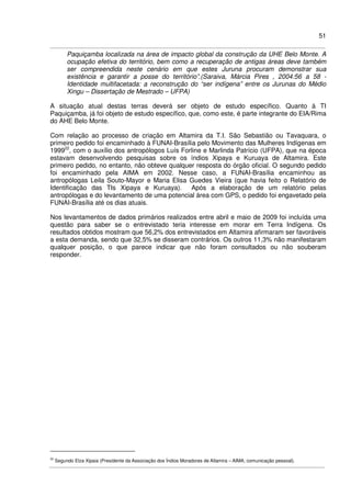 51
Paquiçamba localizada na área de impacto global da construção da UHE Belo Monte. A
ocupação efetiva do território, bem como a recuperação de antigas áreas deve também
ser compreendida neste cenário em que estes Juruna procuram demonstrar sua
existência e garantir a posse do território”.(Saraiva, Márcia Pires , 2004:56 a 58 -
Identidade multifacetada: a reconstrução do “ser indígena” entre os Jurunas do Médio
Xingu – Dissertação de Mestrado – UFPA)
A situação atual destas terras deverá ser objeto de estudo específico. Quanto à TI
Paquiçamba, já foi objeto de estudo específico, que, como este, é parte integrante do EIA/Rima
do AHE Belo Monte.
Com relação ao processo de criação em Altamira da T.I. São Sebastião ou Tavaquara, o
primeiro pedido foi encaminhado à FUNAI-Brasília pelo Movimento das Mulheres Indígenas em
199922
, com o auxílio dos antropólogos Luís Forline e Marlinda Patrício (UFPA), que na época
estavam desenvolvendo pesquisas sobre os índios Xipaya e Kuruaya de Altamira. Este
primeiro pedido, no entanto, não obteve qualquer resposta do órgão oficial. O segundo pedido
foi encaminhado pela AIMA em 2002. Nesse caso, a FUNAI-Brasília encaminhou as
antropólogas Leila Souto-Mayor e Maria Elisa Guedes Vieira (que havia feito o Relatório de
Identificação das TIs Xipaya e Kuruaya). Após a elaboração de um relatório pelas
antropólogas e do levantamento de uma potencial área com GPS, o pedido foi engavetado pela
FUNAI-Brasília até os dias atuais.
Nos levantamentos de dados primários realizados entre abril e maio de 2009 foi incluída uma
questão para saber se o entrevistado teria interesse em morar em Terra Indígena. Os
resultados obtidos mostram que 56,2% dos entrevistados em Altamira afirmaram ser favoráveis
a esta demanda, sendo que 32,5% se disseram contrários. Os outros 11,3% não manifestaram
qualquer posição, o que parece indicar que não foram consultados ou não souberam
responder.
22
Segundo Elza Xipaia (Presidente da Associação dos Índios Moradores de Altamira – AIMA; comunicação pessoal).
 