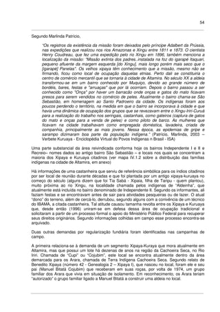 54
Segundo Marlinda Patrício,
“Os registros da existência da missão foram deixados pelo príncipe Adalbert da Prússia,
nas expedições que realizou nos rios Amazonas e Xingu entre 1811 e 1873. O cientista
Henry Coudreau, que fez uma expedição pelo rio Xingu em 1896, também menciona a
localização da missão: "Missão extinta dos padres..instalada na foz do igarapé Itaquari,
pequeno afluente da margem esquerda [do Xingu], mais longo porém mais seco que o
[igarapé] Panelas". Os velhos xipaya têm conhecimento que a missão, mesmo não se
firmando, ficou como local de ocupação daquelas etnias. Perto dali se constituiria o
centro de comércio mercantil que se tornaria à cidade de Altamira. No século XX a aldeia
transformou-se em um bairro conhecido por Muquiço, devido ao grande número de
bordéis, bares, festas e "arruaças" que por lá ocorriam. Depois o bairro passou a ser
conhecido como "Onça" por haver um barracão onde onças e gatos do mato ficavam
presos para serem vendidos no comércio de peles. Atualmente o bairro chama-se São
Sebastião, em homenagem ao Santo Padroeiro da cidade. Os indígenas foram aos
poucos perdendo o território, na medida em que o bairro se incorporava à cidade e que
havia uma dinâmica de ocupação dos grupos que se revezavam entre o Xingu-Iriri-Curuá
para a realização do trabalho nos seringais, castanhais, como gateiros (captura de gatos
do mato e onças para a venda de peles) e como piloto de barco. As mulheres que
ficavam na cidade trabalhavam como empregada doméstica, lavadeira, criada de
companhia, principalmente as mais jovens. Nessa época, as epidemias de gripe e
sarampo dizimaram boa parte da população indígena.” (Patrício, Marlinda, 2003 –
Verbete Kuruaya - Enciclopédia Virtual do Povos Indígenas n Brasil - ISA)
Uma parte substancial da área reivindicada conforma hoje os bairros Independente I e II e
Recreio– nomes dados ao antigo bairro São Sebastião – e locais nos quais se concentram a
maioria dos Xipaya e Kuruaya citadinos (ver mapa IV.1.2 sobre a distribuição das famílias
indígenas na cidade de Altamira, em anexo)
Há informações de uma castanheira que serviu de referência simbólica para os índios citadinos
por ser local de reunião durante décadas e que foi plantada por um antigo xipaya-kuruaya no
começo do século (alguns dizem que foi Tia Sabá - Xipaia, filha de Taripu - quem plantou),
muito próxima ao rio Xingu, na localidade chamada pelos indígenas de “Aldeinha”, que
atualmente está incluída no bairro denominado de Independente II. Segundo os informantes, ali
faziam festas e se encontravam antes de sair para atividades pesqueiras ou de lazer. O atual
“dono” do terreno, além de cercá-lo, derrubou, segundo alguns com a conivência de um técnico
do IBAMA, a citada castanheira. Tal atitude causou tamanha revolta entre os Xipaya e Kuruaya
que, desde então (1996) uniram-se em defesa dessa área de ocupação tradicional e
solicitaram a partir de um processo formal o apoio do Ministério Público Federal para recuperar
seus direitos originários. Segundo informações colhidas em campo esse processo encontra-se
arquivado.
Duas outras demandas por regularização fundiária foram identificadas nas campanhas de
campo.
A primeira relaciona-se à demanda de um segmento Xipaya-Kuraya que mora atualmente em
Altamira, mas que possui um lote há dezenas de anos na região da Cachoeira Seca, no Rio
Iriri. Chamada de “Cupi” ou “Cojubim”, este local se encontra atualmente dentro da área
demarcada para os Arara, chamada de Terra Indígena Cachoeira Seca. Segundo relato de
Benedito Xipaya (número 42 - Genealogia 2 – Xipaya I), que nasceu no local, foram ele e seu
pai (Manuel Bitatá Cojubim) que receberam em suas roças, por volta de 1974, um grupo
familiar dos Arara que vivia em situação de isolamento. Em reconhecimento, os Arara teriam
“autorizado” o grupo familiar ligado a Manuel Bitatá a construir uma aldeia no local.
 