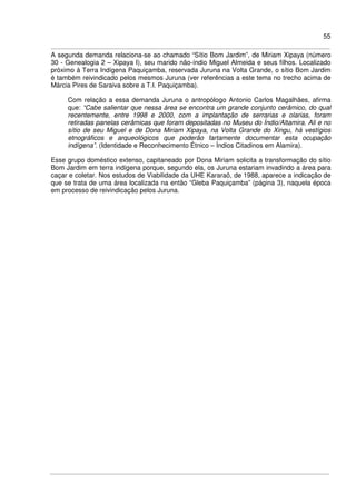 55
A segunda demanda relaciona-se ao chamado “Sítio Bom Jardim”, de Miriam Xipaya (número
30 - Genealogia 2 – Xipaya I), seu marido não-índio Miguel Almeida e seus filhos. Localizado
próximo à Terra Indígena Paquiçamba, reservada Juruna na Volta Grande, o sítio Bom Jardim
é também reivindicado pelos mesmos Juruna (ver referências a este tema no trecho acima de
Márcia Pires de Saraiva sobre a T.I. Paquiçamba).
Com relação a essa demanda Juruna o antropólogo Antonio Carlos Magalhães, afirma
que: “Cabe salientar que nessa área se encontra um grande conjunto cerâmico, do qual
recentemente, entre 1998 e 2000, com a implantação de serrarias e olarias, foram
retiradas panelas cerâmicas que foram depositadas no Museu do Índio/Altamira. Ali e no
sítio de seu Miguel e de Dona Miriam Xipaya, na Volta Grande do Xingu, há vestígios
etnográficos e arqueológicos que poderão fartamente documentar esta ocupação
indígena”. (Identidade e Reconhecimento Étnico – Índios Citadinos em Alamira).
Esse grupo doméstico extenso, capitaneado por Dona Miriam solicita a transformação do sítio
Bom Jardim em terra indígena porque, segundo ela, os Juruna estariam invadindo a área para
caçar e coletar. Nos estudos de Viabilidade da UHE Kararaô, de 1988, aparece a indicação de
que se trata de uma área localizada na então “Gleba Paquiçamba” (página 3), naquela época
em processo de reivindicação pelos Juruna.
 