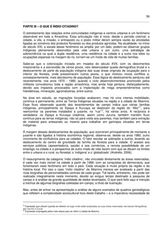 56
PARTE III – O QUE É ÍNDIO CITADINO?
O estreitamento das relações entre comunidades indígenas e centros urbanos é um fenômeno
observável em toda a Amazônia. Essa articulação não é nova: desde o período colonial, a
cidade, a vila, a missão, o entreposto ou o posto militar deram sempre vazão às atividades
ligadas ao comércio dos produtos florestais ou dos produtos agrícolas. Na atualidade, no início
do século XXI, a escala desse fenômeno se amplia; por um lado, podem-se observar grupos
indígenas plenamente absorvidos pela vida urbana e por outro, uma estratégia de
sobrevivência na qual a dupla residência, uma residência na cidade e a outra nos lotes ou
ocupações esparsas na margem do rio, tornam-se um modo de vida de muitas famílias.
Sabe-se que a colonização iniciada em meados do século XVII, com os descimentos
missionários e a escravidão de vários povos, veio desencadear queda demográfica brutal e o
deslocamento de parte da população indígena das suas áreas originais de ocupação para o
interior da floresta, onde pressionaram outros povos, o que motivou novos conflitos e,
conseqüentemente, mais decréscimo de população. Essa lógica do deslocamento perdurou até
recentemente, nos anos 1970 - 1980, quando o ciclo desenvolvimentista promovido pelos
militares convulsionou toda a região amazônica, mas ainda hoje perdura, disfarçadamente,
devido aos impactos provocados com a implantação de mega empreendimentos como
hidrelétricas, mineração, agroindústrias, entre outros.
Na área em estudo, as migrações forçadas acabaram, mas há uma intensa mobilidade,
contínua e permanente, entre as Terras Indígenas situadas na região e a cidade de Altamira.
Esse fluxo observado quando dos levantamentos de campo indica que várias famílias
indígenas, principalmente os Xipaya e Kuruaya se deslocam da região do “Alto”23
, para
reencontrar os parentes instalados a jusante, na “rua”24
, há vários anos. A recíproca é
verdadeira: os Xipaya e Kuruaya citadinos, assim como Juruna, também mantêm fluxo
contínuo para as terras indígenas, não só para visita aos parentes, mas também para extração
de material para artesanato ou mesmo para trabalhar em garimpos situados em terras
indígenas.
À margem desses deslocamentos de população, que ocorreram principalmente de montante a
jusante e são ligados à história econômica regional, observa-se, desde os anos 1980, outro
movimento de confluência para as cidades. O fator escolar se sobrepõe a outros, levando ao
deslocamento do centro de gravidade da família da floresta para a cidade. O acesso aos
serviços públicos (aposentadoria, saúde) e aos comércios, a remota possibilidade de um
emprego na cidade e a perspectiva de outro modo de vida fazem com que se diluam os limites
entre o urbano e o rural, ou florestal, o ‘indígena’ e o ‘globalizado’ (Andrello, 2006).
O ressurgimento da categoria ‘índio citadino’, não vinculado diretamente às áreas reservadas,
é cada vez mais visível na cidade a partir de 1988, com as conquistas da democracia, que
fomentaram esse fenômeno em todo o país. Cada situação é muito própria da região e da
história local. Por isso o caso “índio citadino” de Altamira merece ser analisado a partir das
ricas biografias de personalidades centrais de cada grupo. Tal tarefa, entretanto, não pode ser
realizada integralmente neste momento, devido ao exíguo tempo destinado à pesquisa de
campo e à análise da grande quantidade de dados levantados. O que será feito aqui é menção
a trechos de algumas biografias coletadas em campo, a título de ilustração.
Mas, antes de entrar na apresentação e análise de alguns exemplos de quadros genealógicos
que refletem a complexidade sociocultural foco deste trabalho – e a imperativa necessidade de
23
Expressão que utilizam quando se referem ao lugar onde estão localizadas as suas áreas reservadas nas bacias hidrográficas
dos rios Iriri e Curuá
24
Expressão empregada pelos mais idosos para se referir à cidade de Altamira.
 