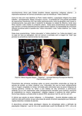 57
reconhecimento étnico pelo Estado brasileiro desses segmentos indígenas urbanos -, é
importante esclarecer em termos conceituais o que se entende por “índios citadinos”.
Como foi visto com mais detalhes na Parte I deste relatório, a população indígena foco deste
trabalho – principalmente, Xipaya, Kuruaya e Juruna - é composta por uma grande quantidade
de casamentos interétnicos com não-índios (particularmente, entre as gerações mais novas) e,
simultaneamente, boa parte dela é residente há décadas na cidade de Altamira, tendo seus
filhos nascido e sido criados no ambiente urbano. Estas duas características sócio-espaciais
que marcam o universo populacional foco deste estudo implicam na necessidade de uma breve
reflexão conceitual sobre a questão dos “índios misturados” e dos “índios citadinos” (ou “índios
da cidade”).
Estas duas características, “índios misturados” e “índios citadinos” (ou “índios da cidade”), que
no caso em foco se sobrepõem, têm em comum o contraste com a imagem do “índio” que
persiste na consciência nacional ainda nos dias atuais.
Foto III.1:Maria Augusta Xipaya – “Xipainha” - principal liderança Kuruaya de Altamira
Foto Humberto Kzure
Proveniente das primeiras narrativas sobre os povos ameríndios construídas ao longo de
séculos de contato, os índios ‘citadinos’ e/ou ‘misturados’ têm que se haver cotidianamente
com a imagem congelada no tempo, formulada pelo colonizador para os povos indígenas de
maneira genérica: vivendo na “selva” e com hábitos de vida “primitivos” e promíscuos;
andando nus ou com vestimentas rudes; fenotipicamente marcados como exóticos; economia
de subsistência ou mesmo “preguiçosos”; religiões mágicas e ausência de ordem política.
Numa frase clássica, cunhada ainda no século XVIII, são povos “sem fé, sem lei, sem rei”.
A ciência que estuda os povos indígenas – a Antropologia -, durante décadas acabou por
reafirmar este perfil exótico, já que suas áreas de estudo envolviam populações que habitavam
regiões distantes e isoladas do planeta.
A decorrência principal desta abordagem clássica da antropologia sobre a definição de
populações indígenas – que só viria a ser questionada a partir da década de 1970 – era a de
 