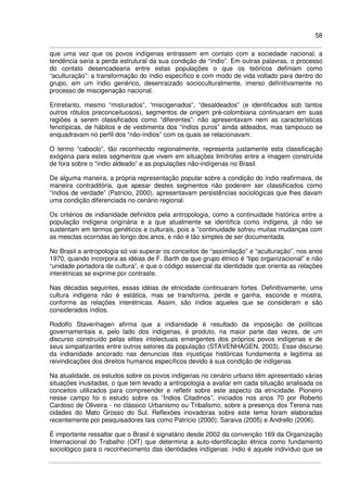 58
que uma vez que os povos indígenas entrassem em contato com a sociedade nacional, a
tendência seria a perda estrutural da sua condição de “índio”. Em outras palavras, o processo
do contato desencadearia entre estas populações o que os teóricos definiam como
“aculturação”: a transformação do índio específico e com modo de vida voltado para dentro do
grupo, em um índio genérico, desenraizado socioculturalmente, imerso definitivamente no
processo de miscigenação nacional.
Entretanto, mesmo “misturados”, “miscigenados”, “desaldeados” (e identificados sob tantos
outros rótulos preconceituosos), segmentos de origem pré-colombiana continuaram em suas
regiões a serem classificados como “diferentes”: não apresentavam nem as características
fenotípicas, de hábitos e de vestimenta dos “índios puros” ainda aldeados, mas tampouco se
enquadravam no perfil dos “não-índios” com os quais se relacionavam.
O termo “caboclo”, tão reconhecido regionalmente, representa justamente esta classificação
exógena para estes segmentos que vivem em situações limítrofes entre a imagem construída
de fora sobre o “índio aldeado” e as populações não-indígenas no Brasil.
De alguma maneira, a própria representação popular sobre a condição do índio reafirmava, de
maneira contraditória, que apesar destes segmentos não poderem ser classificados como
“índios de verdade” (Patrício, 2000), apresentavam persistências sociológicas que lhes davam
uma condição diferenciada no cenário regional.
Os critérios de indianidade definidos pela antropologia, como a continuidade histórica entre a
população indígena originária e a que atualmente se identifica como indígena, já não se
sustentam em termos genéticos e culturais, pois a ”continuidade sofreu muitas mudanças com
as mesclas ocorridas ao longo dos anos, e não é tão simples de ser documentada.
No Brasil a antropologia só vai superar os conceitos de “assimilação” e “aculturação”, nos anos
1970, quando incorpora as idéias de F. Barth de que grupo étnico é “tipo organizacional” e não
“unidade portadora de cultura”, e que o código essencial da identidade que orienta as relações
interétnicas se exprime por contraste.
Nas décadas seguintes, essas idéias de etnicidade continuaram fortes. Definitivamente, uma
cultura indígena não é estática, mas se transforma, perde e ganha, esconde e mostra,
conforme as relações interétnicas. Assim, são índios aqueles que se consideram e são
considerados índios.
Rodolfo Stavenhagen afirma que a indianidade é resultado da imposição de políticas
governamentais e, pelo lado dos indígenas, é produto, na maior parte das vezes, de um
discurso construído pelas elites intelectuais emergentes dos próprios povos indígenas e de
seus simpatizantes entre outros setores da população (STAVENHAGEN, 2003). Esse discurso
da indianidade ancorado nas denuncias das injustiças históricas fundamenta e legitima as
reivindicações dos direitos humanos específicos devido à sua condição de indígenas.
Na atualidade, os estudos sobre os povos indígenas no cenário urbano têm apresentado várias
situações inusitadas, o que tem levado a antropologia a avaliar em cada situação analisada os
conceitos utilizados para compreender e refletir sobre este aspecto da etnicidade. Pioneiro
nesse campo foi o estudo sobre os “Índios Citadinos”, iniciados nos anos 70 por Roberto
Cardoso de Oliveira - no clássico Urbanismo ou Tribalismo, sobre a presença dos Terena nas
cidades do Mato Grosso do Sul. Reflexões inovadoras sobre este tema foram elaboradas
recentemente por pesquisadores tais como Patrício (2000); Saraiva (2005) e Andrello (2006).
É importante ressaltar que o Brasil é signatário desde 2002 da convenção 169 da Organização
Internacional do Trabalho (OIT) que determina a auto-identificação étnica como fundamento
sociológico para o reconhecimento das identidades indígenas: índio é aquele indivíduo que se
 