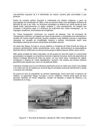 59
auto-identifica enquanto tal e é identificado da mesma maneira pela comunidade a que
pertence.
Diante do contexto político favorável à mobilização por direitos indígenas, a partir da
promulgação da Constituição de 1988, e indo ao encontro desta nova abordagem dinâmica de
definição do que é ser índio, um fenômeno sociológico se alastrou por várias partes do país
desde então, particularmente na região nordeste e, mais recentemente, em estados que
compõem a Amazônia Legal: é o fenômeno do surgimento dos “índios emergentes”, ou, na
linguagem acadêmica, de processos de etnogênese.
Os “índios emergentes” conformam um conjunto de pessoas, fruto de processos de
miscigenação históricos, que ligadas por laços de parentesco a populações pré-colombianas e
também de mesma origem territorial, buscam revitalizar suas tradições culturais e lingüísticas
colocadas em situação de invisibilidade histórica e política, reivindicando assim suas
identidades coletivas de maneira oficial diante do Estado nacional.
Os casos dos Xipaya, Kuruaya e Juruna citadinos e moradores de Volta Grande do Xingu se
encaixam perfeitamente nestas características, como, aliás, demonstraram as pesquisadoras
Marlinda Patrício (2000) para os dois primeiros grupos e Márcia Saraiva (2004), para o último.
Além desta condição de índios misturados, os três grupos em foco têm sobre si o preconceito
generalizado e arraigado na consciência nacional e regional (inclusive, dentro de segmentos da
própria Fundação Nacional do Índio) de serem, em sua maior parte, moradores da cidade,
carregando o estigma de “índios desaldeados”, portanto, não sujeitos aos direitos coletivos
garantidos para aqueles que vivem em situação de aldeia.
Importante ressaltar que há uma diferença significativa entre os índios que moram nas cidades
e os índios que vão às cidades por conta de alguma atividade contextual (atendimento à saúde
e compras, por exemplo).
Os povos em foco se enquadram na primeira classificação. Como será visto no decorrer do
relatório, os segmentos Xipaya, Kuruaya e Juruna “citadinos” (mesmo tendo parte de seus
parentes residindo em terras indígenas), ocupam há décadas a cidade de Altamira e os
beiradões do rio Xingu.
Figura III. 1: Rua Sete de Setembro, década de 1950. Fonte: Biblioteca Nacional
 