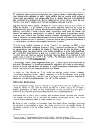 60
Os fatores que levaram tais segmentos indígenas a migrarem para as cidades são múltiplos e
foram devidamente explicados na parte I deste relatório. Mas, de maneira geral, os fatores
fundamentais que explicam este processo vão desde a expulsão das suas terras, passando
pelo constrangimento de seus modos de vida tradicionais até chegar à própria opção por viver
na cidade para garantir o acesso a serviços de educação e saúde, por exemplo.
Segundo Marlinda Patrício (2000), estudiosa dos índios Xipaya e Kuruaya que residem na
cidade de Altamira – e que também possuem terras indígenas localizadas na região do
empreendimento - por “índio citadino” devemos entender todo indivíduo “.que não vive mais na
aldeia ou nunca viveu, e mora na cidade onde a organização social difere do aldeado. Seu
território na cidade pode corresponder a um bairro ou ainda apenas a um pequeno espaço,
onde tem como vizinhos seus familiares e outros indivíduos não-indígenas. Esses indivíduos
vivem e trabalham na cidade desenvolvendo atividades diversas, não tendo quase nenhuma
diferença visual em relação ao restante da população. Apesar disso, mantêm sua identidade e
pontos de ligação com seus locais de origem, neste caso, as aldeias” 25
.
Segundo ainda matéria publicada no Jornal “Porantim” em novembro de 2005 – uma
publicação do Conselho Indigenista Missionário (Cimi) -, num encontro realizado em Altamira,
os representantes dos moradores da cidade de Altamira que se auto-identificam e são
identificados pelas suas comunidades como “índios”, repudiaram “o termo ‘índio desaldeado’
por considerá-lo preconceituoso e que tem o objetivo de tentar descaracterizá-los como
membros de povos indígenas, sujeitos de direitos indígenas. Esse termo pejorativo é muito
usado pelos servidores da FUNAI e da FUNASA. As lideranças presentes no encontro
preferiram a denominação índios citadinos 26
.
O antropólogo Antonio Carlos Magalhães afirma que “...é difícil separar as histórias entre os
aldeados e os citadinos. De acordo com informações da geração mais velha de índios Xipaya,
Kuruaya e Juruna, hoje residentes em Altamira, a fixação nesta cidade ocorreu entre os anos
1930 e 1960, quando muitos deles desceram de suas aldeias”.
Na região da Volta Grande do Xingu, ainda hoje residem muitas famílias indígenas,
notadamente de origem Juruna. Mesmo morando fora da T.I. Paquiçamba, estas famílias
Juruna têm reivindicado sua condição étnica e, portanto, os mesmos direitos especiais de
assistência junto à Fundação Nacional do Índio e à FUNASA regionais.
III.1 Quadros Genealógicos
Foram coletados em campo diversas histórias de vida, particularmente, com as pessoas mais
velhas das etnias em foco. Além da história de vida em si, toda a equipe foi orientada a
elaborar genealogias de cada um dos entrevistados, visando acumular subsídios para a
construção de um quadro genealógico intergeracional o mais completo possível.
Infelizmente, não só devido ao pouco tempo para a coleta e análise de dados, mas também,
pela grande dificuldade que a construção de árvores genealógicas implica, não houve
possibilidade de apresentar todos os dados reunidos em campo.
Tal limite em nada prejudica a apresentação deste diagnóstico, já que os gráficos que serão
apresentados e comentados a seguir dão conta exemplarmente da relação secular de
parentesco existente entre os “índios citadinos” e seus parentes que residem em terras
indígenas.
25
Índios de Verdade – O Caso dos Xipaia e dos Curuaia em Altamira (2000) – Dissertação de Mestrado - UFPA
26
“Indígenas na cidade - O direito dos povos citadinos em debate” – Porantim - Ano XXVI • N0 280 Brasília-DF • Novembro-2005.
 