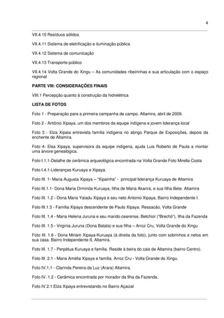 4
VII.4.10 Resíduos sólidos
VII.4.11 Sistema de eletrificação e iluminação pública
VII.4.12 Sistema de comunicação
VII.4.13 Transporte público
VII.4.14 Volta Grande do Xingu – As comunidades ribeirinhas e sua articulação com o espaço
regional
PARTE VIII: CONSIDERAÇÕES FINAIS
VIII.1 Percepção quanto à construção da hidrelétrica
LISTA DE FOTOS
Foto 1 - Preparação para a primeira campanha de campo. Altamira, abril de 2009.
Foto 2 - Antônio Xipaya, um dos membros da equipe indígena e jovem liderança local
Foto 3 - Elza Xipaia entrevista família indígena no abrigo Parque de Exposições, depois da
enchente de Altamira.
Foto 4- Elsa Xipaya, supervisora da equipe indígena, ajuda Luis Roberto de Paula a montar
uma árvore genealógica.
Foto I.1.1-Detalhe de cerâmica arqueológica encontrada na Volta Grande Foto Mirella Costa
Foto I.4.1-Lideranças Kuruaya e Xipaya.
Foto III. 1- Maria Augusta Xipaya – “Xipainha” - principal liderança Kuruaya de Altamira
Foto III.1.1- Dona Maria Orminda Kuruaya, filha de Maria Akarirá, e sua filha Bete. Altamira
Foto III. 1.2 - Dona Maria Yaiadu Xipaya e seu neto Antonio Xipaya, Bairro Independente I.
Foto III.1.3 - Família Xipaya descendente de Paulo Xipaya. Ressacão, Volta Grande
Foto III. 1.4 - Maria Helena Juruna e seu marido cearense, Belchior (“Brechó”). Ilha da Fazenda
Foto III. 1.5 - Virginia Juruna (Dona Batata) e sua filha – Arroz Cru, Volta Grande do Xingu
Foto III. 1.6 - Dona Miriam Xipaya-Kuruaya (à direita da foto), junto com sobrinhos e netos em
sua casa. Bairro Independente II, Altamira.
Foto III. 1.7 - Perpétua Kuruaya e família. Reside à beira do cais de Altamira (bairro Centro).
Foto III. 2.1 - Maria Amélia Xipaya e família. Arroz Cru - Volta Grande do Xingu.
Foto IV.1.1 - Clarinda Pereira da Luz (Arara) Altamira.
Foto IV. 1.2 - Cerâmica encontrada por morador da Ilha da Fazenda.
Foto IV.2.1:Elza Xipaya entrevistando no Bairro Açaizal
 