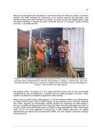 67
Mais duas explicações são necessárias, e elas demonstram os limites do estudo: na terceira
geração não estão indicados os casamentos (e as famílias extensas daí derivadas), mas
apenas números para cada indivíduo; no entanto, os nomes constam do cadastro geral. Cada
um destes indivíduos é casado (às vezes, tendo tido mais de um cônjuge) e possui famílias
extensas - a se perder de vista.
Foto III. 1.6: Dona Miriam Xipaya-Kuruaya (à direita da foto), junto com sobrinhos e netos em
sua casa. Bairro Independente II, Altamira. (Genealogia 2 – Xipaya I – Número 30) . Sua irmã,
Terezinha Carvalho Xipaya, é a matriarca fundadora da Terra Indígena Xipaya (Genealogia 2 –
Xipaya I – Número 29) Foto Fábio Ribeiro
De qualquer forma, os quadros 9 e 10 a seguir permitem ilustrar não só esta continuidade
intergeracional, mas, principalmente, a relação entre as antigas gerações e os atuais “índios
citadinos” de Altamira e moradores indígenas de Volta Grande;
Note-se que no quadro abaixo (Genealogia 9 ), a família citadina de Maria Luiza, descendente
de Alberto Nãe Kuruaya e Maria Yaiadu Xipaya, se auto-identifica como “Kuruaya”, diferente
dos irmãos. Segundo os entrevistados, quando acontece do casamento ser entre Xipaya e
Kuruaya, a escolha da filiação étnica fica a cargo dos filhos. Uma das explicações para isso é a
de que o cartório local não admite colocar no registro a dupla descendência. Aliás, mesmo para
incluir um só no nome registrado é preciso que o índio citadino apresente um registro
administrativo que deveria ser fornecido pela FUNAI, mas nem sempre é possível conseguir
esse documento.
 