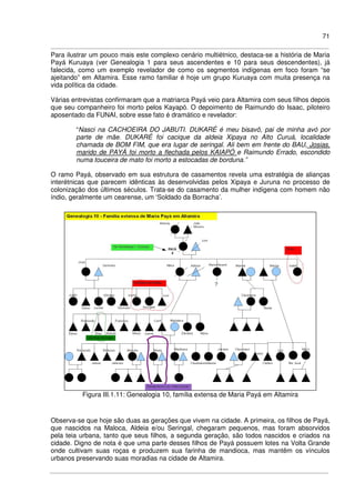 71
Para ilustrar um pouco mais este complexo cenário multiétnico, destaca-se a história de Maria
Payá Kuruaya (ver Genealogia 1 para seus ascendentes e 10 para seus descendentes), já
falecida, como um exemplo revelador de como os segmentos indígenas em foco foram “se
ajeitando” em Altamira. Esse ramo familiar é hoje um grupo Kuruaya com muita presença na
vida política da cidade.
Várias entrevistas confirmaram que a matriarca Payá veio para Altamira com seus filhos depois
que seu companheiro foi morto pelos Kayapó. O depoimento de Raimundo do Isaac, piloteiro
aposentado da FUNAI, sobre esse fato é dramático e revelador:
“Nasci na CACHOEIRA DO JABUTI. DUKARÉ é meu bisavô, pai de minha avó por
parte de mãe. DUKARÉ foi cacique da aldeia Xipaya no Alto Curuá, localidade
chamada de BOM FIM, que era lugar de seringal. Ali bem em frente do BAU, Josias,
marido de PAYÁ foi morto a flechada pelos KAIAPÓ e Raimundo Errado, escondido
numa touceira de mato foi morto a estocadas de borduna.”
O ramo Payá, observado em sua estrutura de casamentos revela uma estratégia de alianças
interétnicas que parecem idênticas às desenvolvidas pelos Xipaya e Juruna no processo de
colonização dos últimos séculos. Trata-se do casamento da mulher indígena com homem não
índio, geralmente um cearense, um ‘Soldado da Borracha’.
Figura III.1.11: Genealogia 10, família extensa de Maria Payá em Altamira
Observa-se que hoje são duas as gerações que vivem na cidade. A primeira, os filhos de Payá,
que nascidos na Maloca, Aldeia e/ou Seringal, chegaram pequenos, mas foram absorvidos
pela teia urbana, tanto que seus filhos, a segunda geração, são todos nascidos e criados na
cidade. Digno de nota é que uma parte desses filhos de Payá possuem lotes na Volta Grande
onde cultivam suas roças e produzem sua farinha de mandioca, mas mantêm os vínculos
urbanos preservando suas moradias na cidade de Altamira.
 