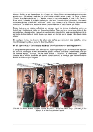 72
O caso de Du’ca (ver Genealogia 3 – número 64), idoso Xipaya entrevistado em Altamira é
emblemático. Na cidade, onde vende a farinha de mandioca que produz na Terra Indígena
Xipaya, é também conhecido por “Xipaio”, mas o nome mais popular é o de João Caboclo.
Esse termo “caboclo” é também encontrado nas falas dos entrevistados quando descrevem
uma pessoa mais ‘urbanizada’, ‘civilizada’, enfim, uma pessoa que se diferencia daquelas que
moram na Terra Indígena, apesar de seguir mantendo vivas as tradições de sua etnias.
Foram inúmeros os relatos coletados em campo, como os acima sintetizados, sobre as
trajetórias individuais de cada um dos entrevistados. Assim como a construção integral das
genealogias, e tantas outras variáveis presentes neste diagnóstico, a apresentação integral do
conjunto destes relatos é tarefa longa, que exige um tempo que a equipe não dispôs nesta
etapa.
De qualquer forma, no decorrer da leitura das partes que compõem este trabalho, outras
referências aparecerão ao conjunto de entrevistados.
III. 2 A Demanda e as Dificuldades Relativas à Institucionalização da Filiação Étnica
A pesquisa ora apresentada, para além do seu objetivo principal que é a avaliação de impactos
da possível construção do AHE Belo Monte, poderá fornecer subsídios fundamentais para que
as famílias Xipaya, Kuruaya, Juruna, entre outras – “citadinas” e “misturadas” – possam
acessar seus direitos especiais em termos constitucionais, a começar pelo reconhecimento
formal de sua condição indígena.
Foto III. 2.1: Maria Amélia Xipaya e família. Arroz Cru - Volta Grande do Xingu. (Genealogia 3 –
Xipaya II, Nº 61).Foto Mirella Poccia
 