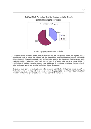 76
Gráfico III.2.2- Percentual de entrevistados na Volta Grande
com nome indígena no registro
Nome Indígena no Registro
38%
62%
sim
não
Fonte: Equipe V, abril e maio de 2009.
O fato de terem ou não o nome de sua etnia incluído em seu próprio nome, no registro civil, é
importante para os índios na medida em que representa o reconhecimento de sua identidade
étnica. Nota-se que vem havendo uma mudança da postura dos índios em relação a seu auto-
reconhecimento: enquanto até bem pouco tempo a etnia era negada, para evitar a
discriminação, hoje o reconhecimento pela sociedade é motivo de orgulho e de melhoria da
auto-estima por parte das famílias indígenas objeto do estudo.
Enquanto que para os antropólogos não existem identidades indígenas “mais puras” ou
“naturais” frente às “emergentes”, o senso comum da população e a política indigenista oficial
mantêm ainda idéias preconceituosas sobre a identidade indígena.
 