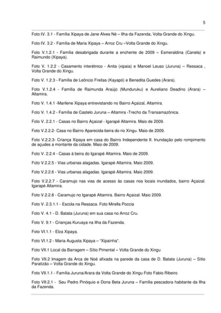 5
Foto IV. 3.1 - Família Xipaya de Jane Alves Né – Ilha da Fazenda, Volta Grande do Xingu.
Foto IV. 3.2 - Família de Maria Xipaya – Arroz Cru –Volta Grande do Xingu.
Foto V.1.2.1 - Família desabrigada durante a enchente de 2009 – Esmeraldina (Canela) e
Raimundo (Xipaya).
Foto V. 1.2.2 - Casamento interétnico - Anita (xipaia) e Manoel Leuso (Juruna) – Ressaca ,
Volta Grande do Xingu.
Foto V. 1.2.3 - Família de Leôncio Freitas (Kayapó) e Benedita Guedes (Arara).
Foto V.1.2.4 - Família de Raimunda Araújo (Munduruku) e Aureliano Deadino (Arara) –
Altamira.
Foto V. 1.4.1 -Marilene Xipaya entrevistando no Bairro Açaizal, Altamira.
Foto V. 1.4.2 - Família de Castelo Juruna – Altamira -Trecho da Transamazônica.
Foto V. 2.2.1 - Casas no Bairro Açaizal - Igarapé Altamira. Maio de 2009.
Foto V.2.2.2- Casa no Bairro Aparecida-beira do rio Xingu. Maio de 2009.
Foto V.2.2.3- Criança Xipaya em casa do Bairro Independente II. Inundação pelo rompimento
de açudes a montante da cidade. Maio de 2009.
Foto V. 2.2.4 - Casas à beira do Igarapé Altamira. Maio de 2009.
Foto V.2.2.5 - Vias urbanas alagadas. Igarapé Altamira. Maio 2009.
Foto V.2.2.6 - Vias urbanas alagadas. Igarapé Altamira. Maio 2009.
Foto V.2.2.7 - Caramujo nas vias de acesso às casas nos locais inundados, bairro Açaizal.
Igarapé Altamira.
Foto V.2.2.8 - Caramujo no Igarapé Altamira. Bairro Açaizal. Maio 2009.
Foto V. 2.3.1.1 - Escola na Ressaca. Foto Mirella Poccia
Foto V. 4.1 - D. Batata (Juruna) em sua casa no Arroz Cru.
Foto V. 9.1 - Crianças Kuruaya na Ilha da Fazenda.
Foto VI.1.1 - Elza Xipaya.
Foto VI.1.2 - Maria Augusta Xipaya – “Xipainha”.
Foto VII.1 Local da Barragem – Sítio Pimental – Volta Grande do Xingu
Foto VII.2 Imagem da Arca de Noé afixada na parede da casa de D. Batata (Juruna) – Sítio
Paratizão – Volta Grande do Xingu.
Foto VII.1.1 - Família Juruna/Arara da Volta Grande do Xingu Foto Fabio Ribeiro
Foto VII.2.1 - Seu Pedro Pinóquio e Dona Beta Juruna – Família pescadora habitante da Ilha
da Fazenda.
 