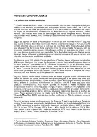 77
PARTE IV: ESTUDOS POPULACIONAIS
IV.1. Síntese dos estudos anteriores
O primeiro estudo localizado sobre o tema em questão, foi o cadastro da população indígena
moradora em Altamira, coordenado pelo antropólogo Antonio Pereira Neto, da FUNAI de
Brasília, realizado em 1988, em parceria com a FUNAI de Altamira e a Eletronorte, em função
do projeto de aproveitamento hidrelétrico do rio Xingu em estudo naquele momento, a UHE
Kararaô. Este estudo, feito antes da demarcação das Terras Indígenas Xipaya, Kuruaya,
Paquiçamba e Arara do Maia, inclui famílias que posteriormente vieram a fixar-se nessas terras
indígenas.
Seguiu-se, apenas em 2002, a dissertação de mestrado da prof. Marlinda Patrício27
. Segundo
esta autora, a maioria dos índios citadinos de Altamira se considera Xipaya ou Kuruaia, mas há
também algumas situações em que o indivíduo se reconhece como Xipaya-Kuruaya, sendo
esta situação fruto da vivência deste segmento étnico na antiga missão Tavaquara, além de
processos migratórios para a cidade, motivados por conflitos em sua região de origem – o rio
Iriri -, por doenças e casamentos com não índios. Parte dos índios citadinos de Altamira que se
declaram Xipaya e Kuruaya se estabeleceram em Altamira há mais de 40 anos e mantêm uma
migração pendular entre as aldeias e a cidade.
Em Altamira, entre 1999 e 2000, Patrício identificou 67 famílias Xipaya e Kuruaya, num total de
404 pessoas. Distinguiu dois grupos familiares que possuem fortes vínculos com os Xipaya e
Kuruaya “aldeados”, que residem nas T.I.s Xipaya e Kuruaya no rio Iriri. As lideranças destes
grupos seriam Tereza, Maria e Paulinho Xipaya / Maria de Lourdes e Emilia Curuaya (grupo 1)
e Tereza Curuaya e Terezinha Xipaya de Carvalho (grupo 2). A autora dá elementos para se
iniciar uma genealogia desse agrupamento, o que foi feito durante a pesquisa de campo
realizada para este trabalho a qual foi apresentada na Parte III.
Segundo Patrício, muitos índios citadinos vivem em casas alugadas e sem saneamento nos
bairros da periferia da cidade, distribuídos em quatro gerações, e em bairros tais como São
Sebastião (local da antiga missão), Açaizal (formado a partir de ocupação durante a década de
1970), Brasília e Aparecida. Alimentam-se de produtos comuns a toda população local
(produtos industrializados), mas fazem questão de manter o hábito tradicional dos
antepassados de comer peixe moqueado e mingau de peixe. Trabalham em funções tais como
lavadeira, empregada doméstica, pedreiro, pipoqueiro, recepcionista, professor, comerciante,
funcionário público, piloto de barco, além das atividades tradicionais da pesca e abertura de
roças. Alguns possuem terrenos na região rural de Altamira com área de 30 a 500 ha.
(Segundo Magalhães (2008), apenas duas famílias residentes em Altamira possuem terras na
zona rural).
Segundo a mesma autora, um levantamento do Grupo de Trabalho que realizou o Estudo de
Impacto Ambiental para a construção da hidrelétrica de Belo Monte solicitado pela Eletronorte
em 2002, apresentou a seguinte distribuição das etnias na cidade: Xipaya: 44,20%, Kuruaya:
36,23%, Juruna: 7,97%,. Kayapó: 5,80%, Arara: 1,45%, Karajá: 1,45% e Outros: 2,90%. Além
disso, outros povos indígenas são citados no estudo de 2002 como moradores de Altamira:
Kayapó, Arara, Xukuru, Guarani, Guajajara, Xavante e Canela.
27
Patrício, Marlinda. Índios de Verdade – O caso dos Xipaia e Curuaia em Altamira – Pará. Dissertação
de Mestrado em Antropologia Social do Departamento de Antropologia do Centro de Filosofia e Ciências
Humanas da Universidade Federal do Pará. Belém/PA – 2000.
 