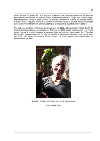 78
Como se verá no quadro IV.1.1, a seguir, a proporção das etnias representadas em Altamira
permaneceu semelhante, no que se refere à predominância dos Xipaya, em primeiro lugar,
seguidos pelos Kuruaya e pelos Juruna. No entanto, aumentou o número de famílias Juruna,
Kayapó, Arara, enquanto diminuía o número de famílias Karajá. A análise dessas mudanças
deve levar em conta também a minúcia com que foi realizado o atual trabalho de campo.
Por sua vez, as etnias minoritárias (“outros”) que, em 2002, representavam menos de 3% do
total de famílias indígenas moradoras em Altamira, em 2009 passa a representar 11%. Entre
esses “outros” é preciso destacar a presença, hoje, no universo pesquisado, de 17 famílias
Mundurucu, representando 5% do total de famílias entrevistadas. Deve-se notar, ainda, que,
em 2009, não foram encontrados índios Xukuru, os quais haviam sido identificados no
levantamento de 2002.
Foto IV.1.1: Clarinda Pereira da Luz (Arara) Altamira
Foto: Mirella Costa
 
