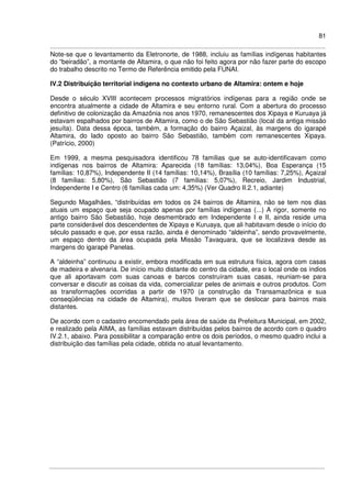 81
Note-se que o levantamento da Eletronorte, de 1988, incluiu as famílias indígenas habitantes
do “beiradão”, a montante de Altamira, o que não foi feito agora por não fazer parte do escopo
do trabalho descrito no Termo de Referência emitido pela FUNAI.
IV.2 Distribuição territorial indígena no contexto urbano de Altamira: ontem e hoje
Desde o século XVIII acontecem processos migratórios indígenas para a região onde se
encontra atualmente a cidade de Altamira e seu entorno rural. Com a abertura do processo
definitivo de colonização da Amazônia nos anos 1970, remanescentes dos Xipaya e Kuruaya já
estavam espalhados por bairros de Altamira, como o de São Sebastião (local da antiga missão
jesuíta). Data dessa época, também, a formação do bairro Açaizal, às margens do igarapé
Altamira, do lado oposto ao bairro São Sebastião, também com remanescentes Xipaya.
(Patrício, 2000)
Em 1999, a mesma pesquisadora identificou 78 famílias que se auto-identificavam como
indígenas nos bairros de Altamira: Aparecida (18 famílias: 13,04%), Boa Esperança (15
famílias: 10,87%), Independente II (14 famílias: 10,14%), Brasília (10 famílias: 7,25%), Açaizal
(8 famílias: 5,80%), São Sebastião (7 famílias: 5,07%), Recreio, Jardim Industrial,
Independente I e Centro (6 famílias cada um: 4,35%) (Ver Quadro II.2.1, adiante)
Segundo Magalhães, “distribuídas em todos os 24 bairros de Altamira, não se tem nos dias
atuais um espaço que seja ocupado apenas por famílias indígenas (...) A rigor, somente no
antigo bairro São Sebastião, hoje desmembrado em Independente I e II, ainda reside uma
parte considerável dos descendentes de Xipaya e Kuruaya, que ali habitavam desde o início do
século passado e que, por essa razão, ainda é denominado “aldeinha”, sendo provavelmente,
um espaço dentro da área ocupada pela Missão Tavaquara, que se localizava desde as
margens do igarapé Panelas.
A “aldeinha” continuou a existir, embora modificada em sua estrutura física, agora com casas
de madeira e alvenaria. De início muito distante do centro da cidade, era o local onde os índios
que ali aportavam com suas canoas e barcos construíram suas casas, reuniam-se para
conversar e discutir as coisas da vida, comercializar peles de animais e outros produtos. Com
as transformações ocorridas a partir de 1970 (a construção da Transamazônica e sua
conseqüências na cidade de Altamira), muitos tiveram que se deslocar para bairros mais
distantes.
De acordo com o cadastro encomendado pela área de saúde da Prefeitura Municipal, em 2002,
e realizado pela AIMA, as famílias estavam distribuídas pelos bairros de acordo com o quadro
IV.2.1, abaixo. Para possibilitar a comparação entre os dois períodos, o mesmo quadro inclui a
distribuição das famílias pela cidade, obtida no atual levantamento.
 