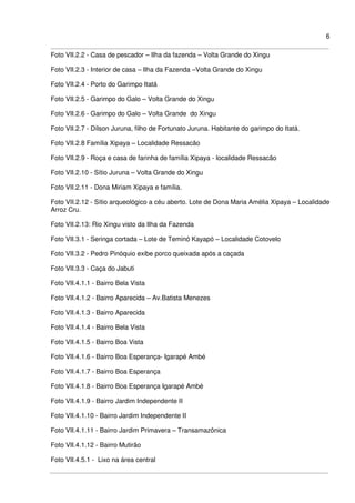 6
Foto VII.2.2 - Casa de pescador – Ilha da fazenda – Volta Grande do Xingu
Foto VII.2.3 - Interior de casa – Ilha da Fazenda –Volta Grande do Xingu
Foto VII.2.4 - Porto do Garimpo Itatá
Foto VII.2.5 - Garimpo do Galo – Volta Grande do Xingu
Foto VII.2.6 - Garimpo do Galo – Volta Grande do Xingu
Foto VII.2.7 - Dílson Juruna, filho de Fortunato Juruna. Habitante do garimpo do Itatá.
Foto VII.2.8 Família Xipaya – Localidade Ressacão
Foto VII.2.9 - Roça e casa de farinha de família Xipaya - localidade Ressacão
Foto VII.2.10 - Sítio Juruna – Volta Grande do Xingu
Foto VII.2.11 - Dona Miriam Xipaya e família.
Foto VII.2.12 - Sítio arqueológico a céu aberto. Lote de Dona Maria Amélia Xipaya – Localidade
Arroz Cru.
Foto VII.2.13: Rio Xingu visto da Ilha da Fazenda
Foto VII.3.1 - Seringa cortada – Lote de Teminó Kayapó – Localidade Cotovelo
Foto VII.3.2 - Pedro Pinóquio exibe porco queixada após a caçada
Foto VII.3.3 - Caça do Jabuti
Foto VII.4.1.1 - Bairro Bela Vista
Foto VII.4.1.2 - Bairro Aparecida – Av.Batista Menezes
Foto VII.4.1.3 - Bairro Aparecida
Foto VII.4.1.4 - Bairro Bela Vista
Foto VII.4.1.5 - Bairro Boa Vista
Foto VII.4.1.6 - Bairro Boa Esperança- Igarapé Ambé
Foto VII.4.1.7 - Bairro Boa Esperança
Foto VII.4.1.8 - Bairro Boa Esperança Igarapé Ambé
Foto VII.4.1.9 - Bairro Jardim Independente II
Foto VII.4.1.10 - Bairro Jardim Independente II
Foto VII.4.1.11 - Bairro Jardim Primavera – Transamazônica
Foto VII.4.1.12 - Bairro Mutirão
Foto VII.4.5.1 - Lixo na área central
 