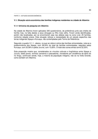 93
PARTE V – ESTUDOS SOCIOECONÔMICOS
V.1. Situação sócio-econômica das famílias indígenas residentes na cidade de Altamira
V.1.1 Universo da pesquisa em Altamira
Na cidade de Altamira foram aplicados 340 questionários, de preferência junto aos chefes de
família mas, na falta destes a seus cônjuges ou filho mais velho. Foram ainda identificadas,
porém não localizadas, por se encontrarem seja nas aldeias seja na zona rural, 25 famílias,
conforme relação anexa. Esta situação reforça a necessidade de um estudo específico das
terras indígenas Xipaya e Kuruaya, não contempladas pelo Termo de Referência.
Segundo o quadro V.1.1., abaixo, no que se refere à etnia das famílias entrevistadas, nota-se a
predominância dos Xipaya, com 38,24% do total de famílias entrevistadas, seguidos pelos
Kuruaya, com 25,58% e pelos Juruna, com 13,83%. O total das outras etnias soma 22,35%.
Esta proporção mostra que, considerados os vínculos culturais e lingüísticos entre Xipaya e
Juruna, estes povos, exímios canoeiros e pescadores, moradores por excelência da beira do
rio Xingu, continuam sendo, hoje, a maioria da população indígena, não só na Volta Grande,
como também em Altamira.
 