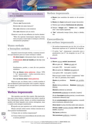14
EM_V_GRA_010
Um verbo, para se flexionar na voz reflexiva,
deve ser transitivo.
Outros exemplos:
Chamo-me Gumercinda.
Feriste-te com essa tesoura?
Não nos odiamos a nós mesmos.
Não nos odiamos um ao outro.
Observe o uso da voz reflexiva no trecho abaixo:
“Mas ela apenas resmungou alguma coisa,
virou-se para o outro lado e começou a dormir,
obviamente perplexa.”
Vozes verbais
e locuções verbais
Quando ocorre locução verbal, o mesmo raciocí-
nio que fizemos para as vozes verbais é válido.
Ela deve trazer o documento hoje. (voz ativa)
O documento deve ser trazido por ela hoje. (voz
passiva)
Analisemos, porém, o caso da voz passiva
sintética.
Não se dizem estas palavras. (dizer: VTD
+ “se” apassivador – verbo concorda com o
sujeito “estas palavras”)
Não se devem dizer estas palavras.
Note-se que, no último caso, o verbo auxiliar é
que se flexiona para concordar com o sujeito, seguin-
do aquilo que o principal faria se estivesse sozinho
na oração.
Verbos impessoais
São aqueles que não têm sujeito. São particula-
res, pois, como vimos, o sujeito é o ser sobre o qual se
faz a declaração verbal. Assim, os verbos impessoais
podem até fazer ligação com outros sintagmas, mas
o sujeito será sempre inexistente.
É aquela em que aparece um verbo impessoal.
Nosso estudo sobre esses verbos resume-se a
dois pontos fundamentais:
Quais são os verbos impessoais?1)	
Como é feita sua concordância de acordo com2)	
a norma padrão?
Verbos impessoais
Havera)	 (nos sentidos de existir ou de aconte-
cer).
Haverb)	 , ir e fazer (indicando tempo decorrido).
Verbos que indicamc)	 fenômenos da natureza.
Verbos “d)	 chegar (de)”, “bastar (de)”, “passar
(de)” sem sujeito aparente.
“e)	 Ser” indicando tempo (hora, data) e distân-
cia.
Concordância
dos verbos impessoais
Os verbos impessoais em (a), (b), (c) e (d) se••
flexionam apenas na 3.ª pessoa do singular.
O verbo “ser”, impessoal, concorda com o••
predicativo (na 3.ª do singular ou na 3.ª do
plural).
Exemplo:``
Havera)	 versus existir (acontecer)
Há um gato ali.	 Existe um gato ali.
(um gato: OD)	 (um gato: sujeito)
Há uns gatos ali.	Existem uns gatos ali.
(uns gatos: OD)	 (uns gatos: sujeito)
Note-sequeoverbo“haver”éimpessoal;“exis-
tir” não o é, portanto, tem sujeito.
Havia um problema.	 Existia um proble-
ma.
Havia vários problemas.	 Existiam vários pro-
blemas.
Haverá acidentes na estrada.
Acontecerão acidentes na estrada. (sujeito)
Senãohouvesseaquelasguerras,omundoseria
totalmente diferente hoje.
Se não acontecessemaquelas guerras, o mundo
seria totalmente diferente hoje.
Deve haver muitas dúvidas sobre este assunto.
Devem existir muitas dúvidas sobre este as-
sunto. (sujeito)
Vai haver polêmica.
Vai acontecer polêmica. (sujeito)
Esse material é parte integrante do Aulas Particulares on-line do IESDE BRASIL S/A,
mais informações www.aulasparticularesiesde.com.br
 