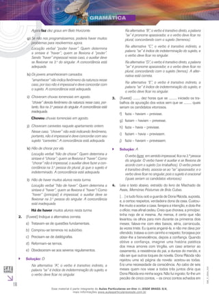 16
EM_V_GRA_010
	 Agora faz dez graus em Belo Horizonte.
Se não nos programássemos, poderia haver muitosg)	
problemas para resolvermos agora.
	 Locução verbal “poder haver”. Quem determina
a sintaxe é “haver”; quem se flexiona é “poder”.
Sendo “haver” impessoal nesse caso, o auxiliar deve
se flexionar na 3.a
do singular. A concordância está
adequada.
Os jovens amanheceram cansados.h)	
	 “amanhecer” não indica fenômeno da natureza nesse
caso, por isso não é impessoal e deve concordar com
o sujeito. A concordância está adequada.
Choveram chuvas torrenciais em agosto.i)	
	 “chover” denota fenômeno da natureza nesse caso, por-
tanto, fica na 3.a
pessoa do singular. A concordância está
inadequada.
	 Choveu chuvas torrenciais em agosto.
Choveram canivetes naquele apartamento ontem.j)	
	 Nesse caso, “chover” não está indicando fenômeno,
portanto, não é impessoal e deve concordar com seu
sujeito “canivetes”. A concordância está adequada.
Hão de chorar por ela.k)	
	 Locução verbal “hão de chorar”. Quem determina a
sintaxe é “chorar”; quem se flexiona é “haver”. Como
“chorar” não é impessoal, o auxiliar deve fazer a con-
cordância na 3.a
pessoa do plural, já que o sujeito é
indeterminado. A concordância está adequada.
Hão de haver muitos alunos nesta turma.l)	
	 Locução verbal “hão de haver”. Quem determina a
sintaxe é “haver”; quem se flexiona é “haver”! Como
“haver” (principal) é impessoal, o auxiliar deve se
flexionar na 3.a
pessoa do singular. A concordância
está inadequada.
	 Há de haver muitos alunos nesta turma.
2. (Fuvest) Indique a alternativa correta.
Tratavam-se de questões fundamentais.a)	
Comprou-se terrenos no subúrbio.b)	
Precisam-se de datilógrafas.c)	
Reformam-se ternos.d)	
Obedeceram-se aos severos regulamentos.e)	
Solução:`` D
	 Na alternativa “A”, o verbo é transitivo indireto, a
palavra “se” é índice de indeterminação do sujeito, e
o verbo deve ficar no singular.
	 Na alternativa “B”, o verbo é transitivo direto, a palavra
“se” é pronome apassivador, e o verbo deve ficar no
plural, concordando com o sujeito (terrenos).
	 Na alternativa “C”, o verbo é transitivo indireto, a
palavra “se” é índice de indeterminação do sujeito, e
o verbo deve ficar no singular.
	 Na alternativa “D”, o verbo é transitivo direto, a palavra
“se” é pronome apassivador, e o verbo deve ficar no
plural, concordando com o sujeito (ternos). A alter-
nativa está correta.
	 Na alternativa “E”, o verbo é transitivo indireto, a
palavra “se” é índice de indeterminação do sujeito, e
o verbo deve ficar no singular.
3. (Fuvest) ......... dez horas que se .......... iniciado os tra-
balhos de apuração dos votos sem que se .......... quais
seriam os candidatos vitoriosos.
fazia – haviam – previsse.f)	
faziam – haviam – prevesse.g)	
fazia – havia – previsse.h)	
faziam – havia – previssem.i)	
fazia – haviam – prevessem.j)	
Solução:`` A
	 O verbo fazer, em sentido impessoal, fica na 3.ª pessoa
do singular. O verbo haver é auxiliar e se flexiona de
acordo com o sujeito (os trrabalhos). O verbo prever
é transitivo direto, associa-se ao “se” apassivador, e o
verbo deve ficar no singular, pois o sujeito é oracional
(quais seriam os candidatos vitoriosos).
4. Leia o texto abaixo, extraído do livro de Machado de
Assis, Memórias Póstumas de Brás Cubas.
[…] e tudo ficou sob a guarda de Dona Plácida, suposta,
e, a certos respeitos, verdadeira dona da casa. Custou-
lhe muito a aceitar a casa; farejara a intenção, e doía-lhe
o ofício; mas afinal cedeu. Creio que chorava, a princípio:
tinha nojo de si mesma. Ao menos, é certo que não
levantou os olhos para mim durante os primeiros dois
meses; falava-me com eles baixos, séria, carrancuda,
às vezes triste. Eu queria angariá-la, e não me dava por
ofendido, tratava-a com carinho e respeito; forcejava por
obter-lhe a benevolência, depois a confiança. Quando
obtive a confiança, imaginei uma história patética
dos meus amores com Virgília, um caso anterior ao
casamento, a resistência do pai, a dureza do marido, e
não sei que outros toques de novela. Dona Plácida não
rejeitou uma só página da novela: aceitou-as todas.
Era uma necessidade da consciência. Ao cabo de seis
meses quem nos visse a todos três juntos diria que
Dona Plácida era minha sogra. Não fui ingrato; fiz-lhe um
pecúlio de cinco contos, – os cinco contos achados em
Esse material é parte integrante do Aulas Particulares on-line do IESDE BRASIL S/A,
mais informações www.aulasparticularesiesde.com.br
 