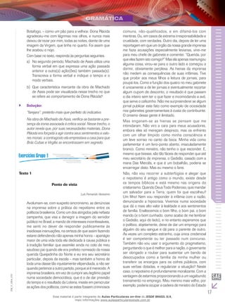 17
EM_V_GRA_010
Botafogo, – como um pão para a velhice. Dona Plácida
agradeceu-me com lágrimas nos olhos, e nunca mais
deixou de rezar por mim, todas as noites, diante de uma
imagem da Virgem, que tinha no quarto. Foi assim que
lhe acabou o nojo.
Com base no texto, responda às perguntas seguintes.
No segundo período, Machado de Assis utiliza umaa)	
forma verbal em que expressa uma ação passada
anterior a outra(s) ação(ões) também passada(s).
Transcreva a forma verbal e indique o tempo e o
modo verbais.
Que característica marcante da obra de Machadob)	
de Assis pode ser visualizada nesse trecho no que
se refere ao comportamento de Dona Plácida?
Solução:``
“farejara”: pretérito-mais-que-perfeito do indicativo.
Na obra de Machado de Assis, verifica-se bastante a pre-
sença da ironia associada à crítica social. Nesse trecho, o
autor revela que, por suas necessidades materiais, Dona
Plácida era forçada a agir contra seus sentimentos e valo-
res morais: a contragosto ela emprestava a casa para que
Brás Cubas e Virgília se encontrassem em segredo.
Texto 1
Ponto de vista
Luis Fernando Verissimo
Avolumam-se, com suspeito sincronismo, as denúncias
na imprensa sobre a prática do nepotismo entre os
políticos brasileiros. Como um dos atingidos pela nefasta
campanha, que visa a denegrir a imagem do servidor
público no Brasil, a mando de interesses inconfessáveis,
me senti no dever de responder publicamente às
insidiosas insinuações, na certeza de que assim fazendo
estarei defendendo não apenas minha honra – apanágio
maior de uma vida toda ela dedicada à causa pública e
à tradição familiar que assimilei ainda no colo de meu
saudoso pai quando ele era prefeito nomeado da nossa
querida Queijadinha do Norte e eu era seu secretário
particular, depois da escola – mas também a honra de
toda uma classe tão injustamente vilipendiada, a não ser
quando pertence a outro partido, porque aí é merecido. A
imprensa brasileira, em vez de cumprir seu legítimo papel
numa sociedade democrática, que é o de dar previsão
do tempo e o resultado da Loteria, insiste em perscrutar
as ações dos políticos, como se estes fossem criminosos
comuns, não-qualificados, e em difamá-los com
mentiras. Ou, em casos de extrema irresponsabilidade e
crueldade, com verdades. Outro dia, depois de ler uma
reportagem em que um órgão da nossa grande imprensa
me fazia acusações especialmente levianas, virei-me
para meu chefe de gabinete e comentei: “Querida, por
que eles fazem isto comigo?” Mas ela apenas resmungou
alguma coisa, virou-se para o outro lado e começou a
dormir, obviamente perplexa. As hienas da imprensa
não medem as consequências de suas infâmias. Tive
que proibir aos meus filhos a leitura de jornais, para
poupá-los. Como a função dos quatro no meu gabinete
é unicamente a de ler jornais e eventualmente recortar
algum cupom de desconto, o resultado é que passam
o dia inteiro sem ter o que fazer e incomodando a avó,
que serve o cafezinho. Não me surpreenderei se algum
jornal publicar este fato como exemplo de ociosidade
nos gabinetes governamentais à custa do contribuinte.
O cinismo dessa gente é ilimitado.
Mas enganam-se as hienas se pensam que me
intimidaram. Não viro a cara para meus acusadores,
embora eles só mereçam desprezo, mas os enfrento
com um olhar límpido como minha consciência e
um leve sorriso no canto da boca. Minha vida como
parlamentar é um livro-ponto aberto, imaculadamente
branco. Como ministro, não tenho o que esconder. E,
mesmo que tivesse, são tão fáceis de responder que até
meu secretário de imprensa, o Gedeão, casado com a
mana Das Mercês, e que é um bobalhão, poderia se
encarregar disto. Mas eu mesmo o farei.
Não, não vou recorrer a subterfúgios e alegar que
o nepotismo é antigo como o mundo, existe desde
os tempos bí­blicos e está mesmo nas origens do
cristianismo. Quando Deus Todo Poderoso, quis mandar
um salvador para a Terra, quem foi que escolheu?
Um filho! Nem vou responder à infâmia com a razão,
denunciando a hipocrisia. Vivemos numa sociedade
que dá o mais alto valor à lealdade e aos sentimentos
de família. Enaltecemos o bom filho, o bom pai, o bom
marido (e o bom cunhado, como acaba de me lembrar
o Gedeão, aqui do lado), e no entanto esperamos que
o político, abjetamente, deixe de dar um emprego para
alguém do seu sangue e dá para o parente de outro.
Às vezes um completo estranho, cuja única credencial
é ser competente ou ter passado num concurso.
Também não vou usar o argumento do pragmatismo,
perguntando o que é melhor para a nação, o governante
ser obrigado a roubar para sustentar um bando de
desocupados como a família da minha mulher ou
transferir os encargos para os cofres públicos, com
suas verbas dotadas, e regularizar a situação? Neste
caso, o nepotismo é profundamente moralizante. Com a
vantagem de estarmos proporcionando a um vagabundo
treinamento no emprego. Meu menino mais velho, por
exemplo, poderia ocupar a cadeira de ministro do Estado
Esse material é parte integrante do Aulas Particulares on-line do IESDE BRASIL S/A,
mais informações www.aulasparticularesiesde.com.br
 