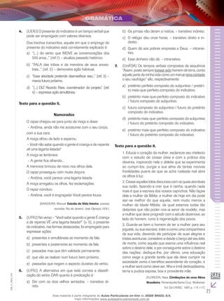 21
EM_V_GRA_010
(Uerj)4.	 O presente do indicativo é um tempo verbal que
pode ser empregado com valores diversos.
Dos trechos transcritos, aquele em que o emprego do
presente do indicativo está corretamente explicado é:
“[...] do vento que MOVE as comemorações dosa)	
500 anos...” (ref.1) – atualiza passado histórico.
“FALA das tribos e da memória de seus ances-b)	
trais...” (ref. 2) – demonstra ação habitual.
“Essa atividade pretende desmistificar isso...” (ref. 3) –c)	
marca futuro próximo.
“[...] DIZ Ricardo Paes, coordenador do projeto.” (ref.d)	
4) – expressa ação simultânea.
Texto para a questão 5.
Namorados
O rapaz chegou-se para junto da moça e disse:
– Antônia, ainda não me acostumei com o seu corpo,
com a sua cara.
A moça olhou de lado e esperou.
– Você não sabe quando a gente é criança e de repente
vê uma lagarta listada?
A moça se lembrava:
– A gente fica olhando...
A meninice brincou de novo nos olhos dela.
O rapaz prosseguiu com muita doçura:
– Antônia, você parece uma lagarta listada.
A moça arregalou os olhos, fez exclamações.
O rapaz concluiu:
– Antônia, você é engraçada! Você parece louca.
(BANDEIRA, Manuel. Estrela da Vida Inteira: poesias
reunidas. Rio de Janeiro: José Olympio,1979.)
(UFRJ)5.	 No verso – “Você sabe quando a gente É criança
e de repente VÊ uma lagarta listada?” (v. 5), o presente
do indicativo, nas formas destacadas, foi empregado para
expressar ações:
presentes e simultâneas ao momento da fala.a)	
presentes e posteriores ao momento da fala.b)	
passadas mas que têm validade permanente.c)	
que vão se realizar num futuro bem próximo.d)	
passadas que negam o aspecto durativo do verbo.e)	
(UFRJ) A alternativa em que está correta a classifi-6.	
cação do verbo DAR quanto à predicação é:
Dei com os dois velhos sentados. – transitivo di-a)	
reto.
Os jornais não deram a notícia. – transitivo indireto.b)	
O relógio deu onze horas. – transitivo direto e in-c)	
direto.
Quem dá aos pobres empresta a Deus. – intransi-d)	
tivo.
Esse dinheiro não dá. – intransitivo.e)	
(U7.	 niFOA) Os tempos verbais compostos da sequência
“Assim, posto sempre tivesse sido homem de terra, conto
aquela parte da minha vida como um marujoteria contado
o seu naufrágio” são, respectivamente:
pretérito perfeito composto do subjuntivo / pretéri-a)	
to mais-que-perfeito composto do indicativo.
pretérito mais-que-perfeito composto do indicativob)	
/ futuro composto do subjuntivo.
futuro composto do subjuntivo / futuro do pretéritoc)	
composto do indicativo.
pretérito mais-que-perfeito composto do subjuntivod)	
/ futuro do pretérito composto do indicativo.
pretérito mais-que-perfeito composto do indicativoe)	
/ futuro do pretérito composto do indicativo.
Texto para a questão 8.
1. Educai o coração da mulher, esclarecei seu intelecto
com o estudo de coisas úteis e com a prática dos
deveres, inspirando nela o deleite que se experimenta
ao cumpri-los; purgai a sua alma de tantas nocivas
frivolidades pueris de que se acha rodeada mal abre
os olhos à luz.
2. Cessai aqueles tolos discursos com os quais atordoais
sua razão, fazendo-a crer que é rainha, quando nada
mais é que a escrava dos vossos caprichos. Não façais
dela a mulher da Bíblia; a mulher de hoje em dia pode
sair-se melhor do que aquela; nem muito menos a
mulher da Idade Média: da qual estamos todas tão
distantes que não poder-nos-ia servir de modelo; mas
a mulher que deve progredir com o século dezenove, ao
lado do homem, rumo à regeneração dos povos.
3. Guarde-se bem o homem de ter a mulher para seu
joguete, ou sua escrava; trate-a como uma companheira
da sua vida, devendo ela participar de suas alegres e
tristes aventuras; considere-a desde o berço até seu leito
de morte, como aquela que exerce uma influência real
sobre o destino dele, e por conseguinte sobre o destino
das nações; dedique-lhe, por último, uma educação
como exige a grande tarefa que ela deve cumprir na
sociedade como o benéfico ascendente do coração; e
a mulher será como deve ser, filha e irmã dedicadíssima,
terna e pudica esposa, boa e providente mãe.
(FLORESTA, Nísia. Cintilações de uma Alma
Brasileira. Florianópolis/Santa Cruz: Mulheres/
Ed. Da UNISC, 1997. p. 115-117.)
Esse material é parte integrante do Aulas Particulares on-line do IESDE BRASIL S/A,
mais informações www.aulasparticularesiesde.com.br
 