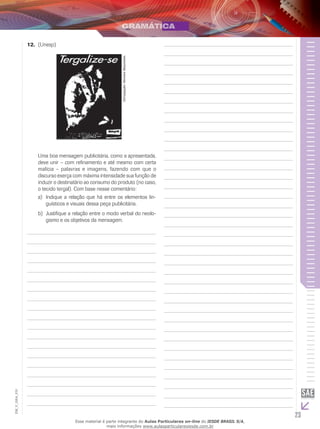 23
EM_V_GRA_010
12. (Unesp)
Divulgação:RevistaManchete.
Uma boa mensagem publicitária, como a apresentada,
deve unir – com refinamento e até mesmo com certa
malícia – palavras e imagens, fazendo com que o
discurso exerça com máxima intensidade sua função de
induzir o destinatário ao consumo do produto (no caso,
o tecido tergal). Com base nesse comentário:
Indique a relação que há entre os elementos lin-a)	
guísticos e visuais dessa peça publicitária.
Justifique a relação entre o modo verbal do neolo-b)	
gismo e os objetivos da mensagem.
Esse material é parte integrante do Aulas Particulares on-line do IESDE BRASIL S/A,
mais informações www.aulasparticularesiesde.com.br
 