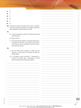 25
EM_V_GRA_010
B4.	
C5.	
E6.	
D7.	
C8.	
D9.	
“Procurava” indica fato tomado como certo; “pudesse”10.	
indica fato duvidoso, hipotético. A variação que permite
essa oposição é a flexão verbal de modo.
11.	
A noite representa o período da ditadura pelo quala)	
o Brasil passou.
Exílio e tortura.b)	
As formas verbais revelam um aspecto habitual, fre-c)	
quentativo do presente, o que sugere que o exílio e
o sofrimento dos que perderam seus entes queri-
dos ainda não cessou.
12.	
Há uma fusão entre a palavra, o objeto que elaa)	
designa e o consumidor do produto, tornando-os
indissociáveis.
A mensagem busca convencer o destinatário ab)	
consumir o produto; logo, o imperativo é o modo
verbal mais persuasivo para esse objetivo.
Esse material é parte integrante do Aulas Particulares on-line do IESDE BRASIL S/A,
mais informações www.aulasparticularesiesde.com.br
 