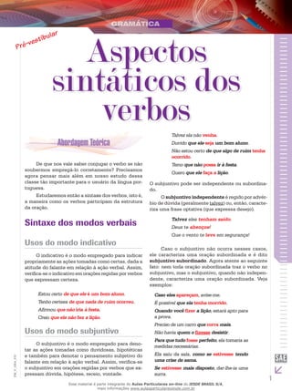 1
EM_V_GRA_010
De que nos vale saber conjugar o verbo se não
soubermos empregá-lo corretamente? Precisamos
agora pensar mais além em nosso estudo dessa
classe tão importante para o usuário da língua por-
tuguesa.
Estudaremos então a sintaxe dos verbos, isto é,
a maneira como os verbos participam da estrutura
da oração.
Sintaxe dos modos verbais
Usos do modo indicativo
O indicativo é o modo empregado para indicar
propriamente as ações tomadas como certas, dada a
atitude do falante em relação à ação verbal. Assim,
verifica-se o indicativo em orações regidas por verbos
que expressam certeza.
Estou certo de que ele é um bom aluno.
Tenho certeza de que nada de ruim ocorreu.
Afirmou que não iria à festa.
Creio que ele não fez a lição.
Usos do modo subjuntivo
O subjuntivo é o modo empregado para deno-
tar as ações tomadas como duvidosas, hipotéticas
e também para denotar o pensamento subjetivo do
falante em relação à ação verbal. Assim, verifica-se
o subjuntivo em orações regidas por verbos que ex-
pressam dúvida, hipótese, receio, vontade.
Talvez ela não venha.
Duvido que ele seja um bom aluno.
Não estou certo de que algo de ruim tenha
ocorrido.
Temo que não possa ir à festa.
Quero que ele faça a lição.
O subjuntivo pode ser independente ou subordina-
do.
O subjuntivo independente é regido por advér-
bio de dúvida (geralmente talvez) ou, então, caracte-
riza uma frase optativa (que expressa desejo).
Talvez eles tenham saído.
Deus te abençoe!
Que o vento te leve em segurança!
Caso o subjuntivo não ocorra nesses casos,
ele caracteriza uma oração subordinada e é dito
subjuntivo subordinado. Agora atente ao seguinte
fato: nem toda oração subordinada traz o verbo no
subjuntivo, mas o subjuntivo, quando não indepen-
dente, caracteriza uma oração subordinada. Veja
exemplos:
Caso eles apareçam, avise-me.
É possível que ela tenha morrido.
Quando você fizer a lição, estará apto para
a prova.
Preciso de um carro que corra mais.
Não havia quem o fizesse desistir.
Para que tudo fosse perfeito, ela tomaria as
medidas necessárias.
Ela saiu da sala, como se estivesse tendo
uma crise de asma.
Se estivesse mais disposto, dar-lhe-ia uma
surra.
Aspectos
sintáticos dos
verbos
Esse material é parte integrante do Aulas Particulares on-line do IESDE BRASIL S/A,
mais informações www.aulasparticularesiesde.com.br
 